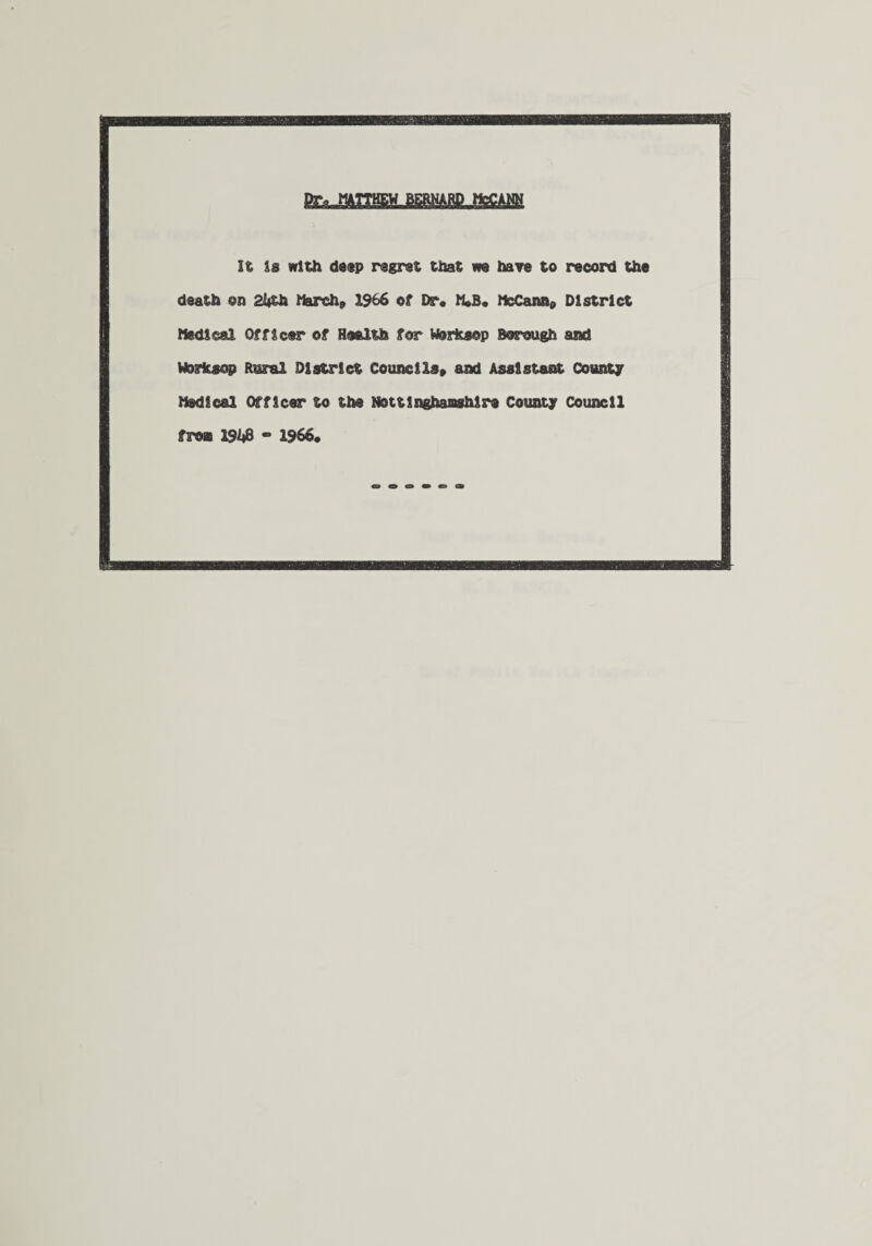 It Is with deep regret that m have to record the death on 2lith March, 1966 of Dr« M*B« McCann, District Medical Officer of Health for Worksop Borough and Worksop Rural District Councils, and Assistant County Medical Officer to the Nottinghamshire County Council from 1%8 - 1966.