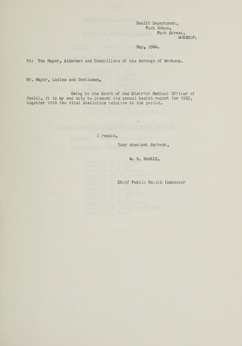 Health Department, Park House, Park Street, WORKSOP. May, 1966. To: The Mayor, Aldermen and Councillors of the Borough of Worksop. Mr. Mayor, Ladies and Gentlemen, Owing to the death of the District Medical Officer of Health, it is my sad duty to present his annual health report for 1965, together with the vital statistics relative to the period. I remain. Your obedient Servant, W. H. HARRIS, Chief Public Health Inspector