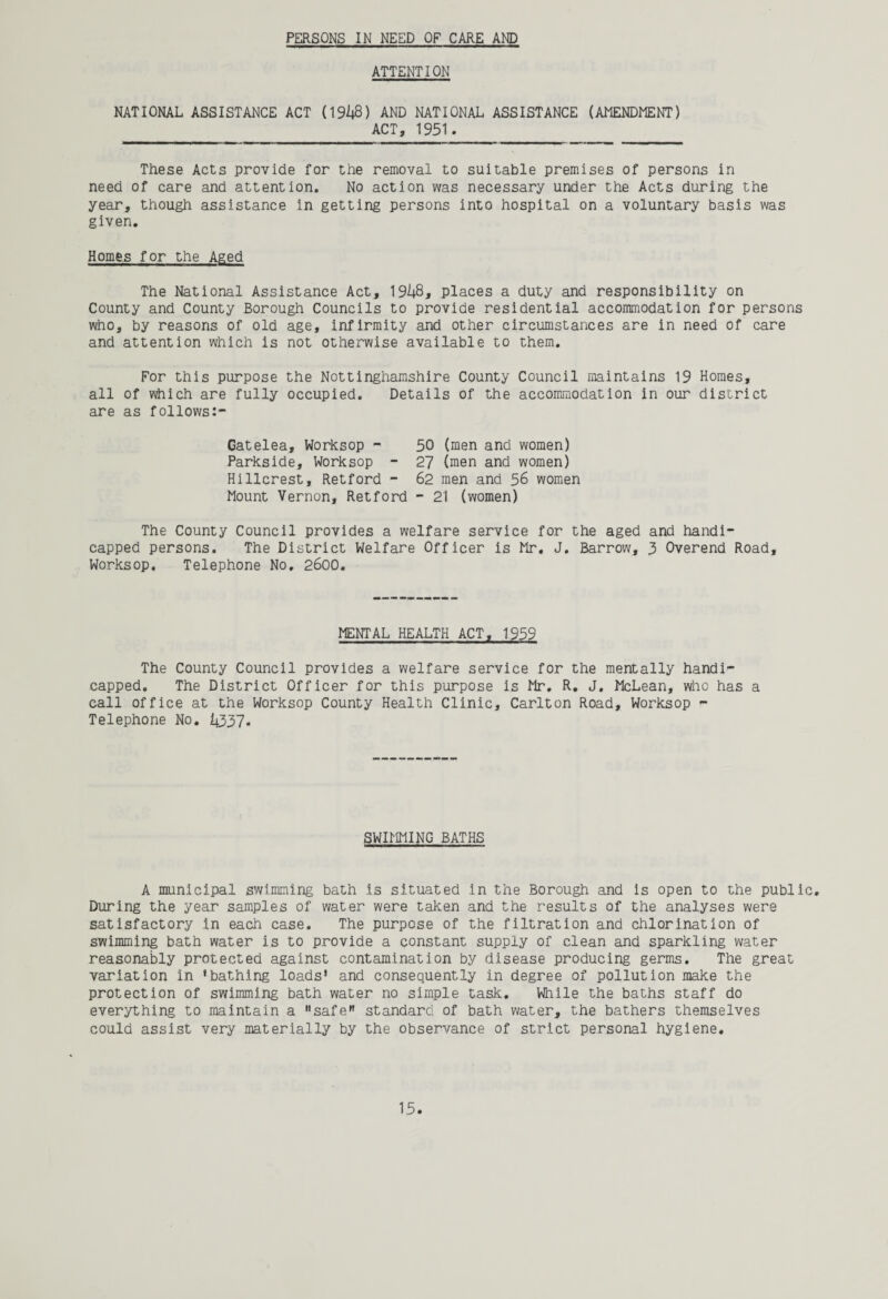PERSONS IN NEED OF CARE AND ATTENTION NATIONAL ASSISTANCE ACT (1948) AND NATIONAL ASSISTANCE (AMENDMENT) ACT, 1951. These Acts provide for the removal to suitable premises of persons in need of care and attention. No action was necessary under the Acts during the year, though assistance in getting persons into hospital on a voluntary basis was given. Homes for the Aged The National Assistance Act, 1948, places a duty and responsibility on County and County Borough Councils to provide residential accommodation for persons who, by reasons of old age, infirmity and other circumstances are in need of care and attention which is not otherwise available to them. For this purpose the Nottinghamshire County Council maintains 19 Homes, all of which are fully occupied. Details of the accommodation in our district are as follows:- Gatelea, Worksop - 50 (men and women) Parkside, Worksop - 27 (men and women) Hillcrest, Retford - 62 men and 56 women Mount Vernon, Retford - 21 (women) The County Council provides a welfare service for the aged and handi¬ capped persons. The District Welfare Officer is Mr. J. Barrow, 3 Overend Road, Worksop. Telephone No, 2600. MENTAL HEALTH ACT, 1959 The County Council provides a welfare service for the mentally handi¬ capped. The District Officer for this purpose is Mr. R. J. McLean, who has a call office at the Worksop County Health Clinic, Carlton Road, Worksop - Telephone No. 4337- SWIMMING BATHS A municipal swimming bath is situated in the Borough and is open to the public. During the year samples of water were taken and the results of the analyses were satisfactory in each case. The purpose of the filtration and chlorination of swimming bath water is to provide a constant supply of clean and sparkling water reasonably protected against contamination by disease producing germs. The great variation in 'bathing loads' and consequently in degree of pollution make the protection of swimming bath water no simple task. While the baths staff do everything to maintain a safe standard of bath water, the bathers themselves could assist very materially by the observance of strict personal hygiene.