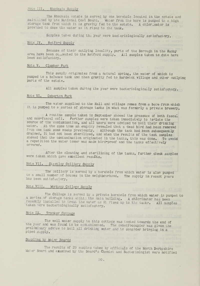 The Rhodesia estate is served by one borehole located in the estate and maintained by the National Coal Board. Water from the bore is pumped to a high storage tank from which it is gravity fed to the estate. A chlor.nator is provided to dose the water as it rises to the tank. Samples taken during the year were bacteriologically satisfactory. Note IV. Retford Supply Because of their outlying locality, parts of the Borough in the Ranby area have been connected to the Retford supply. All samples taken to date have been satisfactory. Note V. Clumber Park This suDply originates from a natural spring, the water of which is pumped to a balance tank and then gravity fed to Hardwick village and other outlying parts of the estate. All samples taken during the year were bacteriologically satisfactory. Note VI. Osberton Park The water supplied to the Hall and village comes from a bore from which it is pumped to a series of storage tanks in what was formerly a private brewery. A routine sample taken in September showed the presence of both faecal and non-faecal coli. Further samples were taken immediately to isolate the source of the contamination, and all users were advised to boil their driaking water. At the same time an enquiry revealed that a dead bird had been removed from one tank some weeks previously. Although the tank had been subsequently drained, it had not been sterilised, and when the results of the test samples showed that the contamination originated in the tanks, this was done. To avoid a repetition the water tower was made bird-proof and the tanks effectively covered. After the cleaning and sterilising of the tanks, further check samoles were taken which gave excellent results. Note VII. Steetley Colliery Supply The colliery' is served by a borehole from which water is also pumped to a small number of houses in the neighbourhood. The supply in recent years has been satisfactory. Note VIII. Worksop College Supply The College is served by a private borehole from which water is pumped to a dC1 ies of storage tanks within the main building. A chlcrinator has been recently installed to treat the water as it rises up to the tank?. All samples taken were bacteriologically satisfactory. Note IX. Tranker Cottage The well water supply to this cottage was tested towards the end of the year and was found to be contaminated. The owner/occupier was given the preliminary advice to boil all drinking water and to consider bringing in a piped supply. Sampling by Water Boards The results of 29 samples taken by officials of the North Derbyshire /faxe/ Board and examined by the Board*s Chemist and Bacteriologist were notified 20 ,