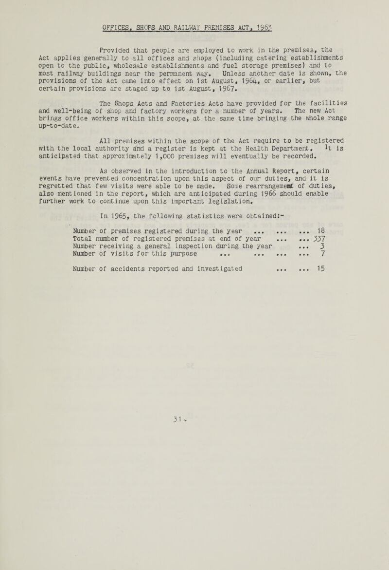 OFFICES, SHOPS AND RAILWAY PREMISES ACT. 1963 Provided that people are employed to work in the premises, the Act applies generally to all offices and shops (including catering establishments open to the public, wholesale establishments and fuel storage premises) and to most railway buildings near the permanent way. Unless another date is shown, the provisions of the Act came into effect on 1st August, 196!+, or earlier, but certain provisions are staged up to 1st August, 1967. The Shops Acts and Factories Acts have provided for the facilities and well-being of shop and factory workers for a number of years. The new Act brings office workers within this scope, at the same time bringing the whole range up-to-dat e„ All premises within the scope of the Act require to be registered with the local authority and a register is kept at the Health Department. H is anticipated that approximately 1,000 premises will eventually be recorded. As observed in the introduction to the Annual Report, certain events have prevented concentration upon this aspect of our duties, and it is regretted that few visits were able to be made. Some rearrangement of duties, also mentioned in the report, which are anticipated during 1966 should enable further work to continue upon this important legislation. In 1965, the following statistics were obtained:- Number of premises registered during the year . 18 Total number of registered premises at end of year ... ... 337 Number receiving a general inspection during the year ... 3 Number of visits for this purpose ... . 7 Number of accidents reported and investigated . 15
