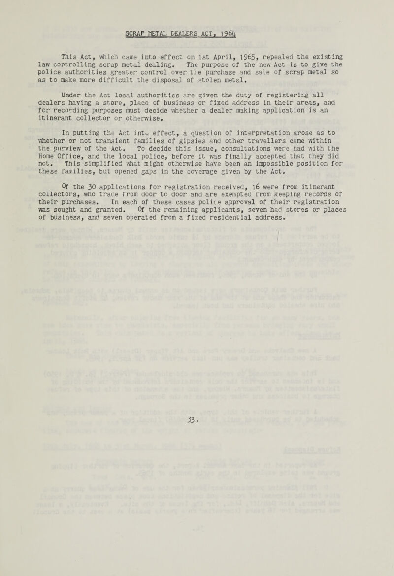 SCRAP METAL DEALERS ACT, 1961; This Act, which came into effect on 1st April, 1965, repealed the existing law controlling scrap metal dealing. The purpose of the new Act is to give the police authorities greater control over the purchase and sale of scrap metal so as to make more difficult the disposal of stolen metal. Under the Act local authorities are given the duty of registering all dealers having a store, place of business or fixed address in their areas, and for recording purposes must decide whether a dealer making application is an itinerant collector or otherwise. In putting the Act into effect, a question of interpretation arose as to whether or not transient families of gipsies and other travellers came within the purview of the Act. To decide this issue, consultations were had with the Home Office, and the local police, before it was finally accepted that they did not. This simplified what might otherwise have been an impossible position for these families, but opened gaps in the coverage given by the Act. Of the 30 applications for registration received, 16 were from itinerant collectors, who trade from door to door and are exempted from keeping records of their purchases. In each of these cases police approval of their registration was sought and granted. Of the remaining applicants, seven had stores or places of business, and seven operated from a fixed residential address.