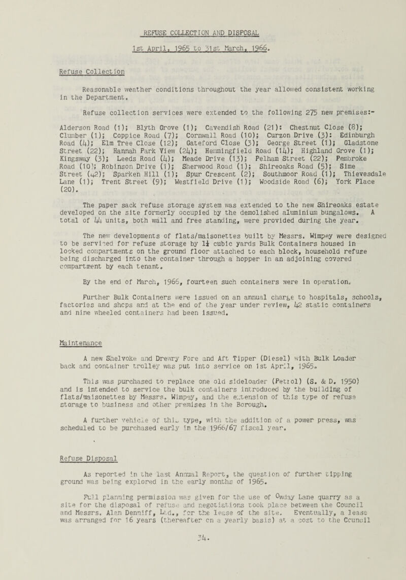 REFUSE COLLECTION AND DISPOSAL 1st April, 1965 to 1)1 st March, 1966. Refuse Collection Reasonable weather conditions throughout the year allowed consistent working in the Department, Refuse collection services were extended to the following 275 new premises Alderson Road (1); Blyth Grove (1); Cavendish Road (21): Chestnut Close (8); Clumber (1); Coppice Road (7); Cornwall Road (10); Curzon Drive (3): Edinburgh Road (4); Elm Tree Close (12); Gateford Close (3)5 George Street (1); Gladstone Street (22); Hannah Park View (2(4); Hemmingfield Road (II4); Highland Grove (1); Kingsway (3)j Leeds Road (4)5 Meade Drive (13); Pelham Street (22); Pembroke Road (10); Robinson Drive (1); Sherwood Road (1); Shireoaks Road (5); Sime Street (42); Sparken Hill (1); Spur Crescent (2); Southmoor Road (1); Thievesdale Lane (l); Trent Street (9); Westfield Drive (1); Woodside Road (6); York Place (20). The paper sack refuse storage system was extended to the new Shireoaks estate developed on the site formerly occupied by the demolished aluminium bungalows, A total of L\l4 units, both wall and free standing, were provided during the year. The new developments of flats/maisonettes built by Messrs. Wimpey were designed to be serviced for refuse storage by 1± cubic yards Bulk Containers housed in locked compartments on the ground floor attached to each block, household refuse being discharged into the container through a hopper in an adjoining covered compartment by each tenant. By the end of March, 1966, fourteen such containers were in operation. Further Bulk Containers were issued on an annual charge to hospitals, schools, factories and shops and at the end of the year under review, Zj2 static containers and nine wheeled containers had been issued. Maintenance A new Shelvoke and Drewry Fore and Aft Tipper (Diesel) with Bulk Loader back and container trolley was put into service on 1st April, 1965° This was purchased to replace one old sideloader (Petrol) (S. & D. 1950) and Is intended to service the bulk containers introduced by the building of flats/maisonettes by Messrs. Wimpey, and the extension of this type of refuse storage to business and other premises in the Borough. A further vehicle of thi_ type, with the addition of a power press, was scheduled to be purchased early in the 1966/67 fiscal year. Refuse Disposal As reported in the last Annual Report, the question of further tipping ground was being explored in the early months of 1965. Full planning permission was given for the use of Owday Lane quarry as a site for the disposal of refuse and negotiations took place between the Council and Messrs. Alan Denniff, Ltd,, for the lease of the site. Eventually, a lease was arranged for 16 years (thereafter cn a yearly basis) at a cost to the Council 3i*.