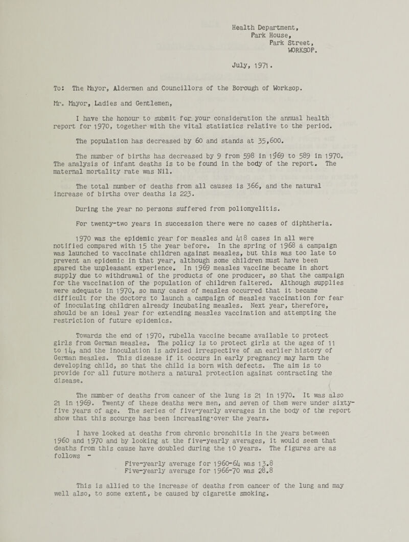 Health Department, Park House, Park Street, WORKSOP. July, 1971 • To: The Ffeyor, Aldermen and Councillors of the Borough of Worksop. Mr. Mayor, Ladies and Gentlemen, I have the honour to submit for. your consideration the annual health report for 1970, together with the vital statistics relative to the period. The population has decreased by 60 and stands at 35,600. The number of births has decreased by 9 from 598 in 19*69 to 589 in 1970. The analysis of infant deaths is to be found in the body of the report. The maternal mortality rate was Nil. The total number of deaths from all causes is 366, and the natural increase of births over deaths is 223* During the year no persons suffered from poliomyelitis. For twenty-two years in succession there were no cases of diphtheria. 1970 was the epidemic year for measles and 1+1 8 cases in all were notified compared with 15 the year before. In the spring of 1968 a campaign was launched to vaccinate children against measles, but this was too late to prevent an epidemic in that year, although some children must have been spared the unpleasant experience. In 1969 measles vaccine became in short supply due to withdrawal of the products of one producer, so that the campaign for the vaccination of the population of children faltered. Although supplies were adequate in 1970, so many cases of measles occurred that it became difficult for the doctors to launch a campaign of measles vaccination for fear of inoculating children already incubating measles. Next year, therefore, should be an ideal year for extending measles vaccination and attempting the restriction of future epidemics. Towards the end of 1970, rubella vaccine became available to protect girls from German measles. The policy is to protect girls at the ages of n to 1 k, and the inoculation is advised irrespective of an earlier history of German measles. This disease if it occurs in early pregnancy may harm the developing child, so that the child is born with defects. The aim is to provide for all future mothers a natural protection against contracting the disease. The number of deaths from cancer of the lung is 21 in 1970. It was also 21 in 1969. Twenty of these deaths were men, and seven of them were under sixty- five years of age. The series of five-yearly averages in the body of the report show that this scourge has been increasing*over the years. I have looked at deaths from chronic bronchitis in the years between i960 and 1970 and by looking at the five-yearly averages, it would seem that deaths from this cause have doubled during the 10 years. The figures are as follows - Five-yearly average for 1960—67+ was 13*8 Five-yearly average for 1966-70 was 28.8 This is allied to the increase of deaths from cancer of the lung and may well also, to some extent, be caused by cigarette smoking.