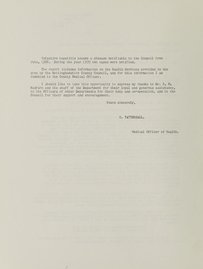 Infective hepatitis became a disease notifiable to the Council from June, 1968. During the year 1970 two cases were notified. The report includes information on the Health Services provided in the area by the Nottinghamshire County Council, and for this information I am indebted to the County Medical Officer. I should like to take this opportunity to express my thanks to Dr. H. M. Redfern and the staff of the Department for their loyal and generous assistance, to the Officers of other Departments for their help and co-operation, and to the Council for their support and encouragement. Yours sincerely. G. TATTERSALL, Medical Officer of Health