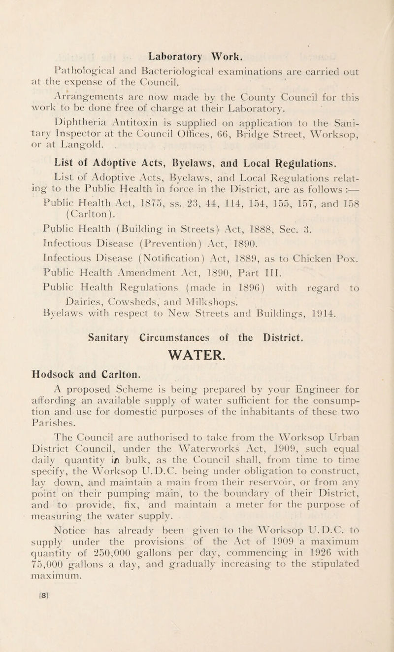 Laboratory Work. Pathological and Bacteriological examinations are carried out at the expense of the Council. Arrangements are now made by the County Council for this work to be done free of charge at their Laboratory. Diphtheria Antitoxin is supplied on application to the Sani¬ tary Inspector at the Council Offices, (56, Bridge Street, Worksop, or at Langold. in List of Adoptive Acts, Byelaws, and Local Regulations. List of Adoptive Acts, Byelaws, and Local Regulations relat- g to the Public Health in force in the District, are as follows :— Public Health Act, 1875, ss. 23, 44, 114, 154, 155, 157, and 158 (Carlton). Public Health (Building in Streets) Act, 1888, Sec. 3. Infectious Disease (Prevention) Act, 1890. Infectious Disease (Notification) Act, 1889, as to Chicken l^ox. Public Health Amendment Act, 1890, Part III. Public Health Regulations (made in 1896) with regard to Dairies, Cowsheds, and Milkshops. Byelaws with respect to New Streets and Buildings, 1914. Sanitary Circumstances of the District. WATER. Hodsock and Carlton. A proposed Scheme is being prepared by your Engineer for affording an available supply of water sufficient for the consump¬ tion and use for domestic purposes of the inhabitants of these two Parishes. The Council are authorised to take from the Worksop Urban District Council, under the Waterworks Act, 1909, such equal daily quantity i/i bulk, as the Council shall, from time to time specify, the Worksop U.D.C. being under obligation to construct, lay down, and maintain a main from their reservoir, or from any point on their pumping main, to the boundary of their District, and to provide, fix, and maintain a meter for the purpose of measuring* the water supply. Notice has already been given to the Worksop U.D.C. to supply under the provisions of the Act of 1909 a maximum quantity of 250,000 gallons per day, commencing in 1926 with 75,000 gallons a day, and gradually increasing to the stipulated maximum. 181