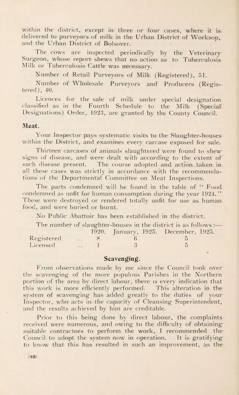within the district, except in three or four cases, where it is delivered to purveyors of milk in the Urban District of Worksop, and the Urban District of Bolsover. I he cows are inspected periodically by the Veterinary Surgeon, whose report shews that no action as to Tuberculosis Milk or Tuberculosis Cattle was necessary. Number of Retail Purveyors of Milk (Registered), 51. Number of Wholesale Purveyors and Producers (Regis¬ tered ), 40. Licences for the sale of milk under special designation classified as in the Fourth Schedule to the Milk (Special Designations) Order, 1923, are granted by the County Council. Meat. Your Inspector pays systematic visits to the Slaughter-houses within the District, and examines every carcase exposed for sale. 4 hirteen carcases of animals slaughtered were found to shew signs of disease, and were dealt with according to the extent of such disease present. The course adopted and action taken in all these cases was strictly in accordance with the recommenda¬ tions of the Departmental Committee on Meat Inspections. The parts condemned will be found in the table of “ Food condemned as unfit for human consumption during the year 192.4.” These were destroyed or rendered totally unfit for use as human food, and were buried or burnt. No Public Abattoir has been established in the district. The number of slaughter-houses in the district is as follows :— 1920. January, 1925. December, 1925. Registered ... 8 6 5 Licensed ... 1 3 5 Scavenging. From observations made by me since the Council took over the scavenging of the more populous Parishes in the Northern portion of the area by direct labour, there is every indication that this work is more efficiently performed. This alteration in the system of scavenging has added greatly to the duties of your Inspector, who acts in the capacity of Cleansing Superintendent, and the results achieved by him are creditable. Prior to this being done by direct labour, the complaints received were numerous, and owing to the difficulty of obtaining suitable contractors- to perform the work, I recommended the Council to adopt the system now in operation. It is gratifying' to know that this- has- res-ulted in such an improvement, as the 1131