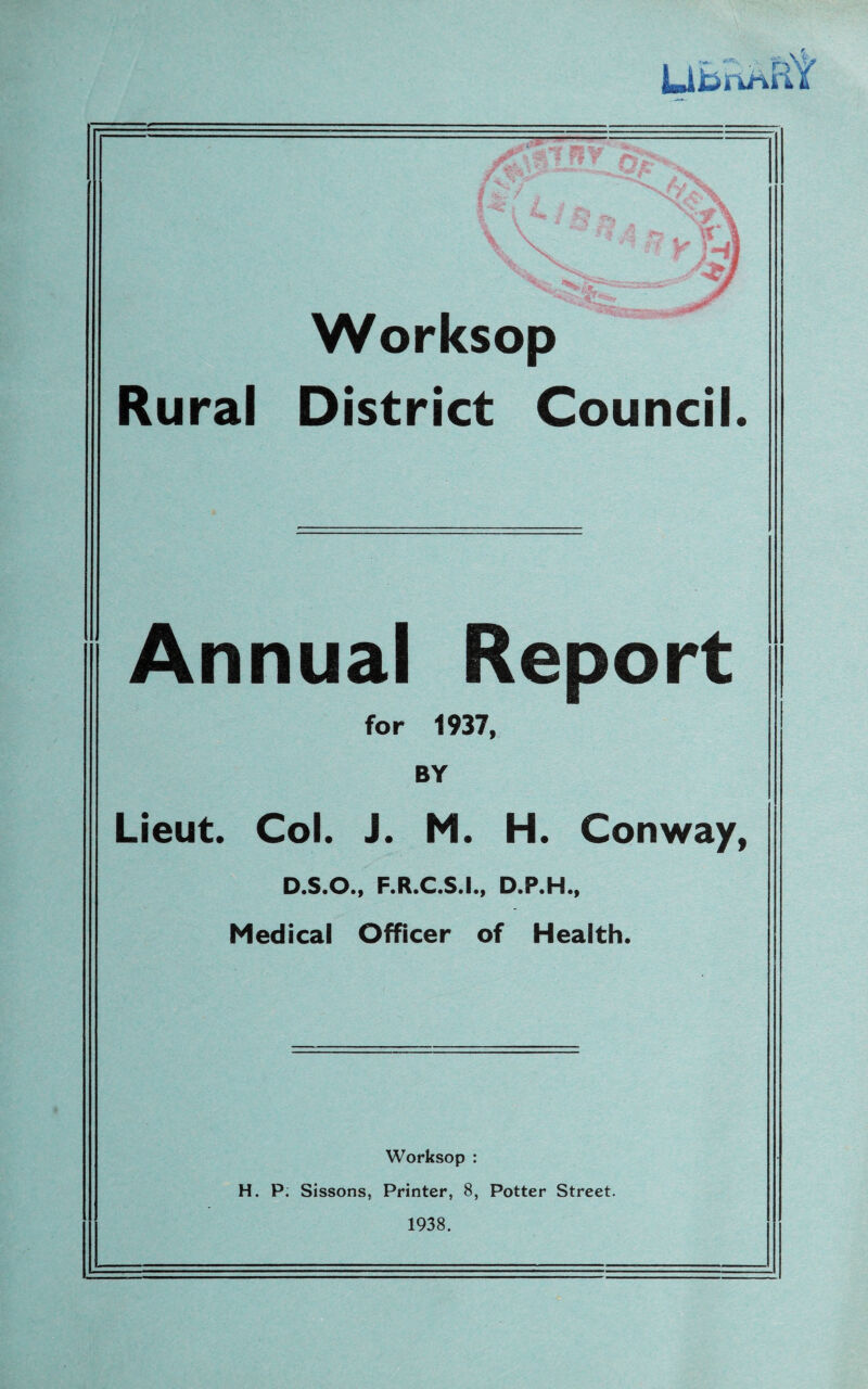 Worksop Rural District Council. Annual for 1937, BY Lieut. Col. J. M. H. Conway, D.S.O., F.R.C.S.I., D.P.H., Medical Officer of Health. Worksop : H. P. Sissons, Printer, 8, Potter Street. 1938.