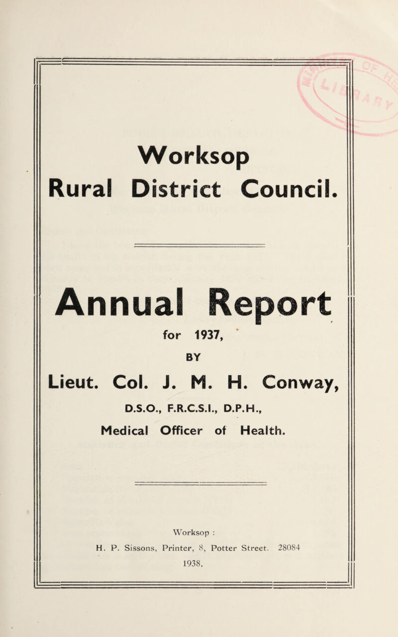 Worksop Rural District Council. Annual Re for 1937, BY Lieut. Col. i. M. H. Conway, D.S.O., F.R.C.S.I., D.P.H., Medical Officer of Health. Worksop : H. P. Sissons, Printer, 8, Potter Street- 28084 1938.