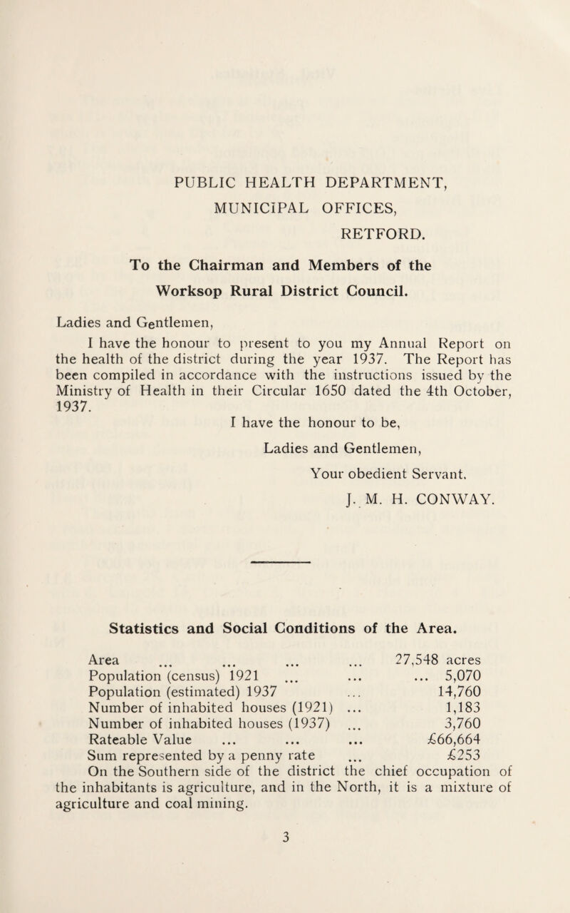 PUBLIC HEALTH DEPARTMENT, MUNICIPAL OFFICES, RETFORD. To the Chairman and Members of the Worksop Rural District Council. Ladies and Gentlemen, I have the honour to present to you my Annual Report on the health of the district during the year 1937. The Report has been compiled in accordance with the instructions issued by the Ministry of Health in their Circular 1650 dated the 4th October, 1937. I have the honour to be, Ladies and Gentlemen, Your obedient Servant. ]. M. H. CONWAY. Statistics and Social Conditions of the Area. Area ... ... ... ... 27,548 acres Population (census) 1921 ... ... ... 5,070 Population (estimated) 1937 ... 14,760 Number of inhabited houses (1921) ... 1,183 Number of inhabited houses (1937) ... 3,760 Rateable Value ... ... ... £66,664 Sum represented by a penny rate ... £253 On the Southern side of the district the chief occupation of the inhabitants is agriculture, and in the North, it is a mixture of agriculture and coal mining.