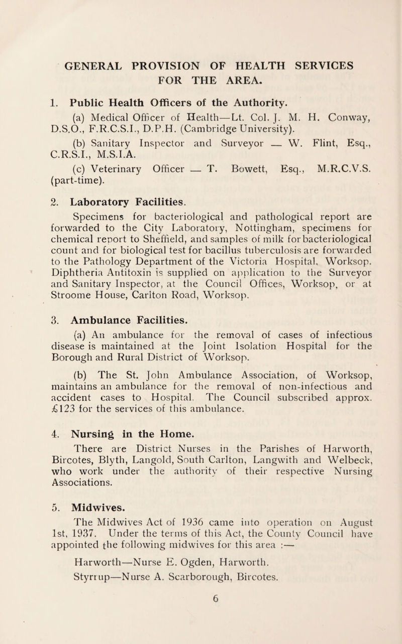 GENERAL PROVISION OF HEALTH SERVICES FOR THE AREA. 1. Public Health Officers of the Authority. (a) Medical Officer of Health—Lt. Col. J. M. H. Conway, D.S.O., F.R.C.S.I., D.P.H. (Cambridge University). (b) Sanitary Inspector and Surveyor — W. Flint, Esq., C.R.S.I., M.S.I.A. (c) Veterinary Officer — T. Bowett, Esq., M.R.C.V.S. (part-time). 2. Laboratory Facilities. Specimens for bacteriological and pathological report are forwarded to the City Laboratory, Nottingham, specimens for chemical report to Sheffield, and samples of milk for bacteriological count and for biological test for bacillus tuberculosis are forwarded to the Pathology Department of the Victoria Hospital, Worksop. Diphtheria Antitoxin is supplied on application to the Surveyor and Sanitary Inspector, at the Council Offices, Worksop, or at Stroome House, Carlton Road, Worksop. 3. Ambulance Facilities. (a) An ambulance for the removal of cases of infectious disease is maintained at the Joint Isolation Hospital for the Borough and Rural District of Worksop. (b) The St. John Ambulance Association, of Worksop, maintains an ambulance for the removal of non-infectious and accident cases to Hospital. The Council subscribed approx. £123 for the services of this ambulance. 4. Nursing in the Home. There are District Nurses in the Parishes of Harworth, Bircotes, Blyth, Langold, South Carlton, Langwith and Welbeck, who work under the authority of their respective Nursing Associations. 5. Midwives. The Midwives Act of 1936 came into operation on August 1st, 1937. Under the terms of this Act, the County Council have appointed the following midwives for this area :— Harworth—Nurse E. Ogden, Harworth. Styrrup—Nurse A. Scarborough, Bircotes.