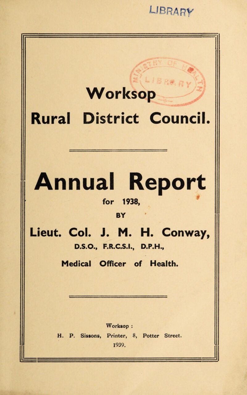 Rural District Council. Annual Report for 1938, BY Lieut. Col. J. M. H. Conway, D.S.O., F.R.C.S.I., D.P.H., Medical Officer of Health. Worksop : H. P. Sissons, Printer, 8, Potter Street. 1939.
