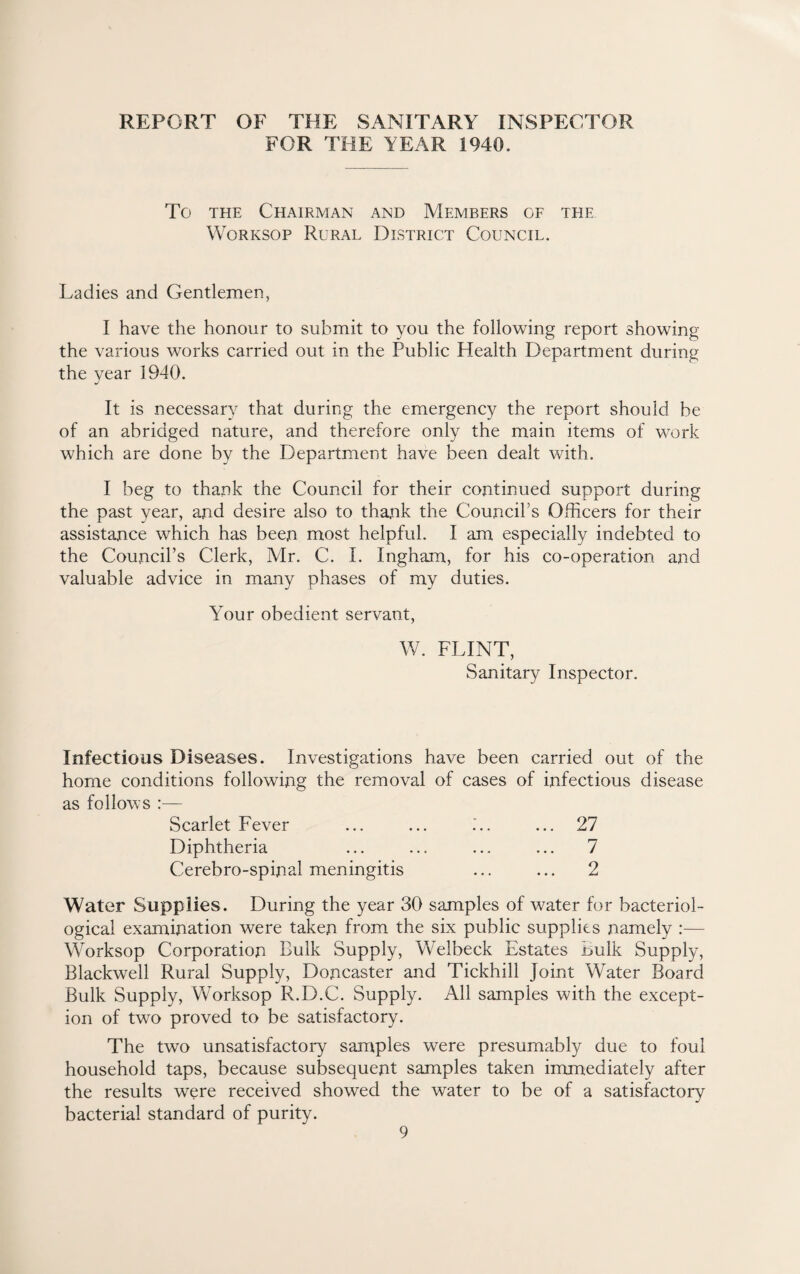 REPORT OF THE SANITARY INSPECTOR FOR THE YEAR 1940. To the Chairman and Members of the Worksop Rural District Council. Ladies and Gentlemen, I have the honour to submit to you the following report showing the various works carried out in the Public Health Department during the year 1940. It is necessary that during the emergency the report should be of an abridged nature, and therefore only the main items of work which are done by the Department have been dealt with. I beg to thank the Council for their continued support during the past year, and desire also to thank the Council’s Officers for their assistance which has been most helpful. I am especially indebted to the Council’s Clerk, Mr. C. I. Ingham, for his co-operation and valuable advice in many phases of my duties. Your obedient servant, W. FLINT, Sanitary Inspector. Infectious Diseases. Investigations have been carried out of the home conditions following the removal of cases of infectious disease as follows :— Scarlet Fever ... ... ... 27 Diphtheria ... ... ... ... 7 Cerebro-spinal meningitis ... ... 2 Water Supplies. During the year 30 samples of water for bacteriol¬ ogical examination were taken from the six public supplies namely :— Worksop Corporation Bulk Supply, Welbeck Estates Bulk Supply, Blackwell Rural Supply, Doncaster and Tickhill Joint Water Board Bulk Supply, Worksop R.D.C. Supply. All samples with the except¬ ion of two proved to be satisfactory. The two unsatisfactory samples were presumably due to foul household taps, because subsequent samples taken immediately after the results were received showed the water to be of a satisfactory bacterial standard of purity.