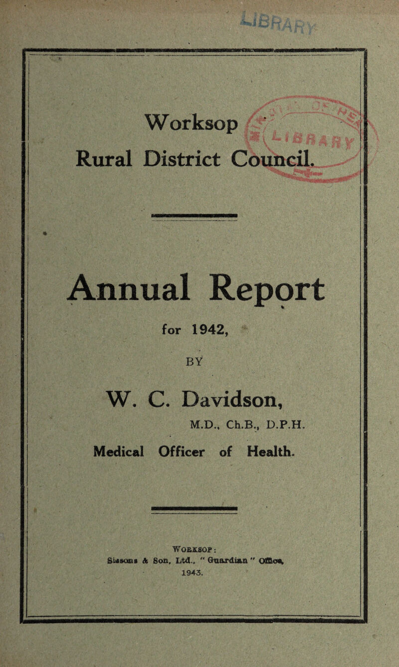 Worksop Rural District Council. Annual Report for 1942, BY W. C. Davidson, M.D., Ch,B.f D.P.H, Medical Officer of Health* WOBKSOP: Siasoras A Son, Ltd., '* Guardian Office 1943.