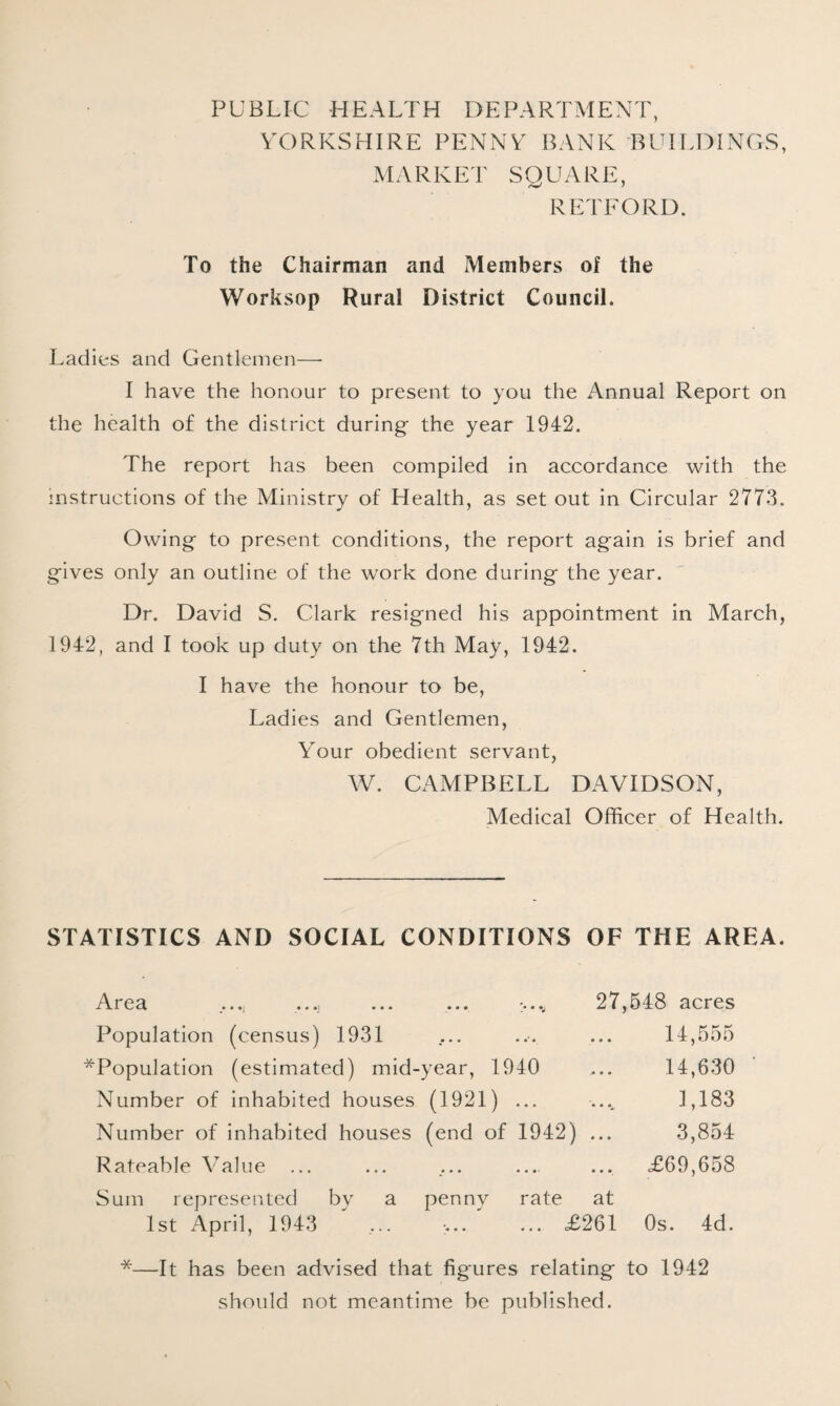 PUBLIC -HEALTH DEPARTMENT, YORKSHIRE PENNY BANK BUILDINGS, MARKET SQUARE, RETFORD. To the Chairman and Members of the Worksop Rural District Council. Ladies and Gentlemen—- I have the honour to present to you the Annual Report on the health of the district during- the year 1942. The report has been compiled in accordance with the instructions of the Ministry of Health, as set out in Circular 2773. Owing- to present conditions, the report again is brief and gives only an outline of the work done during the year. Dr. David S. Clark resigned his appointment in March, 1942, and I took up duty on the 7th May, 1942. I have the honour to be, Ladies and Gentlemen, Your obedient servant, W. CAMPBELL DAVIDSON, Medical Officer of Health. STATISTICS AND SOCIAL CONDITIONS OF THE AREA. A. r e a _.... .i ... ... • v 27, Population (census) 1931 *Population (estimated) mid-year, 1940 Number of inhabited houses (1921) ... Number of inhabited houses (end of 1942) ... Rateable Value ... Sum represented by a penny rate at 1st April, 1943 ... ... ... £261 548 acres 14,555 14,630 1,183 3,854 £69,658 Os. 4d. *—It has been advised that figures relating to 1942 should not meantime be published.