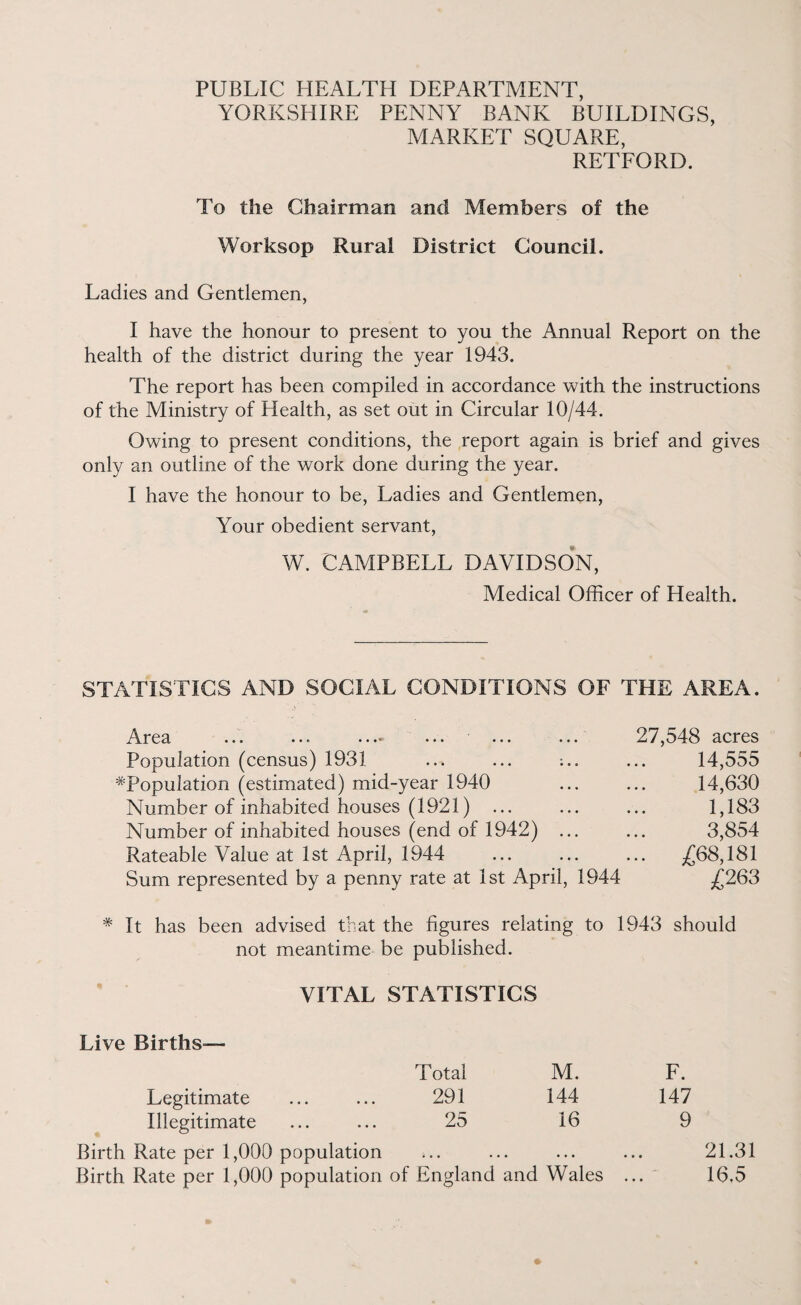 PUBLIC HEALTH DEPARTMENT, YORKSHIRE PENNY BANK BUILDINGS, MARKET SQUARE, RETFORD. To the Chairman and Members of the Worksop Rural District Council. Ladies and Gentlemen, I have the honour to present to you the Annual Report on the health of the district during the year 1943. The report has been compiled in accordance with the instructions of the Ministry of Health, as set out in Circular 10/44. Owing to present conditions, the report again is brief and gives only an outline of the work done during the year. I have the honour to be, Ladies and Gentlemen, Your obedient servant, W. CAMPBELL DAVIDSON, Medical Officer of Health. STATISTICS AND SOCIAL CONDITIONS OF THE AREA. Area •*. •. * • • •• ... ... ... Population (census) 1931 ... ... ^Population (estimated) mid-year 1940 Number of inhabited houses (1921) ... Number of inhabited houses (end of 1942) ... Rateable Value at 1st April, 1944 Sum represented by a penny rate at 1st April, 1944 27,548 acres 14,555 14,630 1,183 3,854 ... £68,181 £263 # It has been advised that the figures relating to 1943 should not meantime be published. VITAL STATISTICS Live Births— Total M. F. Legitimate 291 144 147 Illegitimate 25 16 9 Birth Rate per 1,000 population i , , . . • • • • 21.31 Birth Rate per 1,000 population of England and Wales 16.5