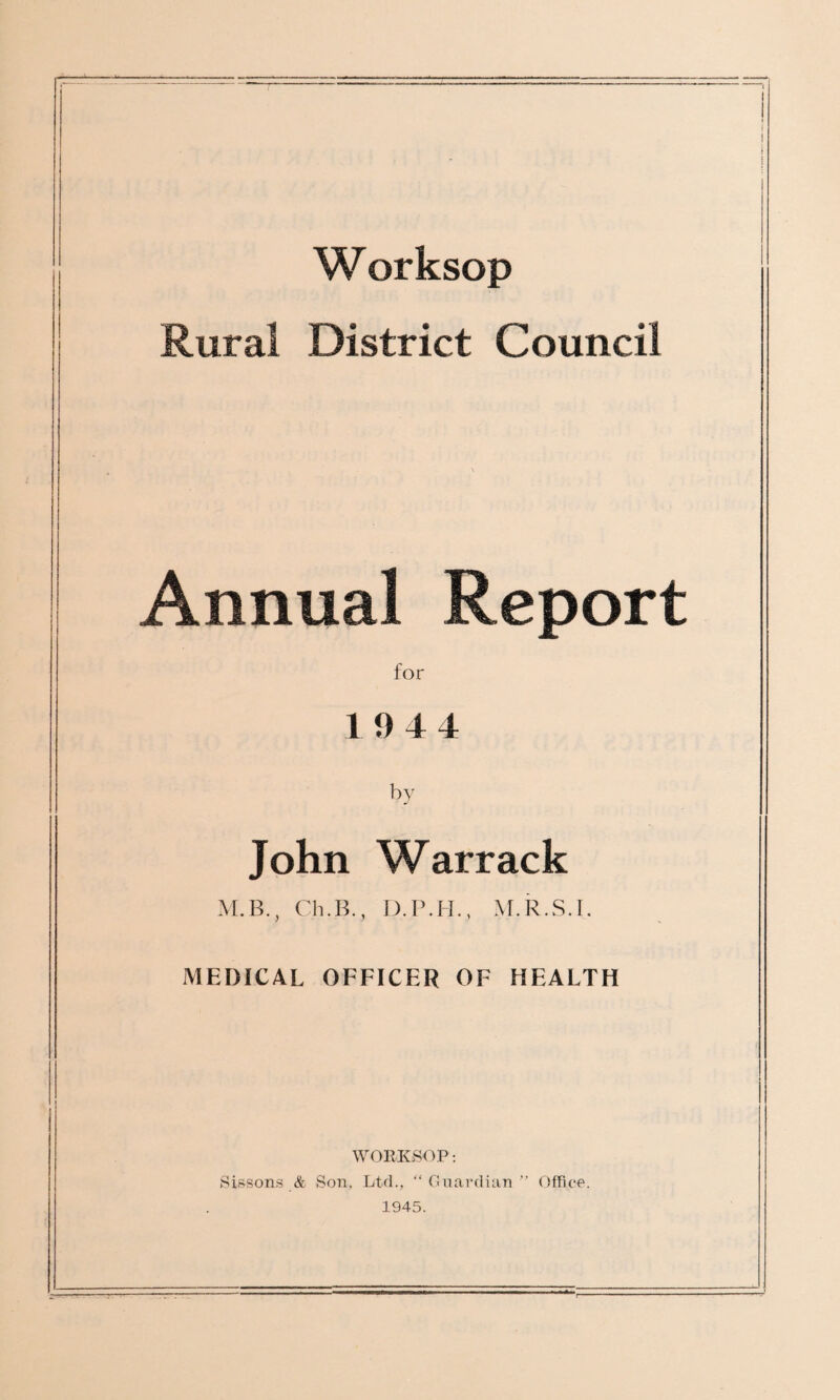 W orksop Rural District Council Annual Report for 1944 by John Warrack M.B., Ch.B., D.P.H., M.R.S.I. MEDICAL OFFICER OF HEALTH WORKSOP: Sissons & Son, Ltd., “ Guardian ” Office. 1945.