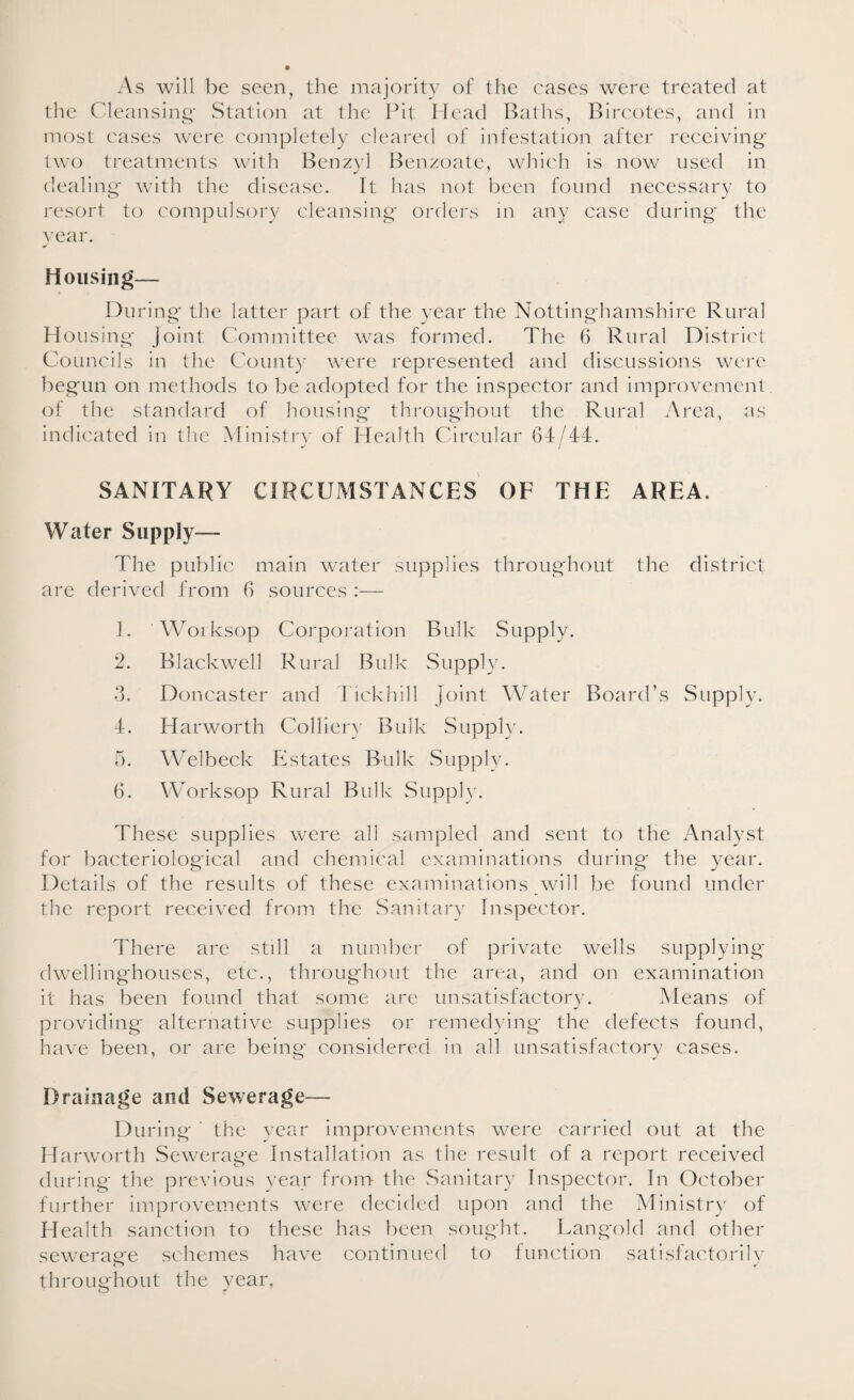 As will be seen, the majority of the cases were treated at the Cleansing Station at the Pit Head Baths, Bircotes, and in most cases were completely cleared of infestation after receiving two treatments with Benzyl Benzoate, which is now used in dealing with the disease. It has not been found necessary to resort to compulsory cleansing orders in any case during the year. Housing— During the latter part of the year the Nottinghamshire Rural Housing Joint Committee was formed. The 6 Rural District Councils in the County were represented and discussions were begun on methods to be adopted for the inspector and improvement of the standard of housing throughout the Rural Area, as indicated in the Ministry of Health Circular 64/44. SANITARY CIRCUMSTANCES OF THE AREA. Water Supply— The public main water supplies throughout the district are derived from 6 sources :— 1. Worksop Corporation Bulk Supply. 2. Blackwell Rural Bulk Supply. 3. Doncaster and Tickhill Joint Water Board’s Supply. 4. Harworth Colliery Bulk Supply. 5. Welbeck Estates Bulk Supply. 6. Worksop Rural Bulk Supply. These supplies were all sampled and sent to the Analyst for bacteriological and chemical examinations during the year. Details of the results of these examinations will be found under the report received from the Sanitary Inspector. There are still a number of private wells supplying dwellinghouses, etc., throughout the area, and on examination it has been found that some are unsatisfactory. Means of providing alternative supplies or remedying the defects found, have been, or are being considered in all unsatisfactory cases. Drainage and Sewerage— During the year improvements were carried out at the Harworth Sewerage Installation as the result of a report received during the previous year from the Sanitary Inspector. In October further improvements were decided upon and the Ministry of Health sanction to these has been sought. Langold and other sewerage schemes have continued to function satisfactorily throughout the year.