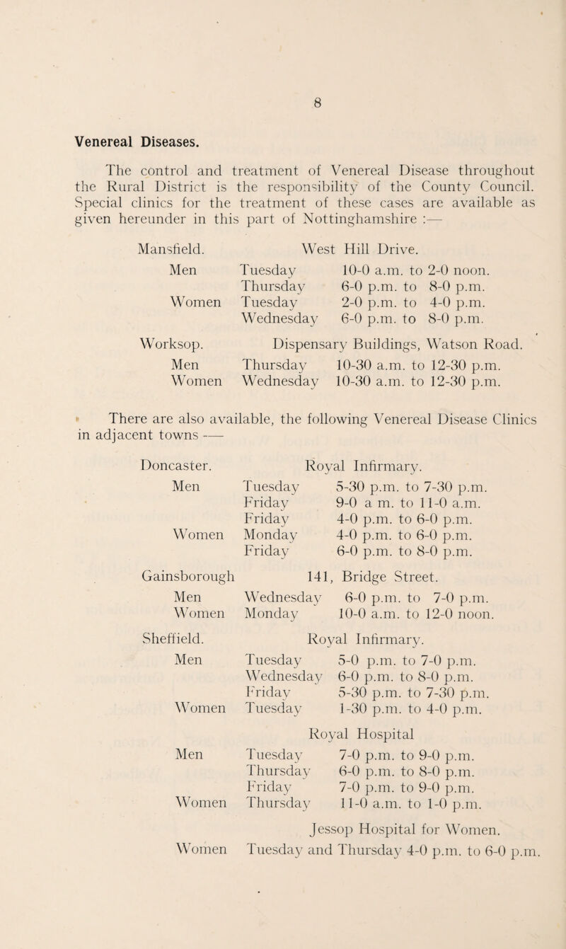 Venereal Diseases. The control and treatment of Venereal Disease throughout the Rural District is the responsibility of the County Council. Special clinics for the treatment of these cases are available as given hereunder in this part of Nottinghamshire :— Mansfield. Men West Hill Drive. Tuesday 10-0 a.m. to 2-0 noon. Thursday 6-0 p.m. to 8-0 p.m. Women Tuesday 2-0 p.m. to 4-0 p.m. Wednesday 6-0 p.m. to 8-0 p.m. Worksop. Men Women Dispensary Buildings, Watson Road. Thursday 10-30 a.m. to 12-30 p.m. Wednesday 10-30 a.m. to 12-30 p.m. There are also available, the following Venereal Disease Clinics in adjacent towns — Doncaster. Royal Infirmary. Men Tuesday 5-30 p.m. to 7-30 p.m. Friday 9-0 a m. to 11-0 a.m. Women Friday 4-0 p.m. to 6-0 p.m. Monday 4-0 p.m. to 6-0 p.m. Friday 6-0 p.m. to 8-0 p.m Gainsborough 141, Bridge Street. Men Women Wednesday 6-0 p.m. to 7-0 p.m. Monday 10-0 a.m. to 12-0 noon. Sheffield. Men Royal Infirmary. Tuesday 5-0 p.m. to 7-0 p.m. Wednesday 6-0 p.m. to 8-0 p.m. Women ITiday 5-30 p.m. to 7-30 p.m. Tuesday 1-30 p.m. to 4-0 p.m. Men Royal Hospital Tuesday 7-0 p.m. to 9-0 p.m. Thursday 6-0 p.m. to 8-0 p.m. h'riday 7-0 p.m. to 9-0 p.m. \Vomen Thursday 11-0 a.m. to 1-0 p.m. Women Jesso}) Hospital for Women. Tuesday and Thursday 4-0 p.m. to 6-0 p.m