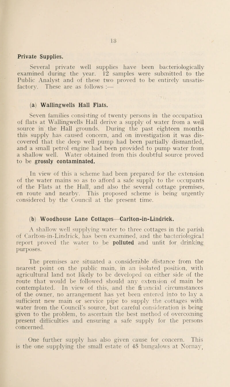 18 Private Supplies. Several private well supplies have been bacteriologically examined during the year. 12 samples were submitted to the Public xA.nalyst and of these two proved to be entirely unsatis¬ factory. These are as follows ;—• (a) Wallingwells Hall Flats. Seven families consisting of twenty persons in the occupation of flats at Wallingwells Hall derive a supply of water from a well source in the Hall grounds. During the past eighteen months this supply has caused concern, and on investigation it was dis¬ covered that the deep well pump had been partially dismantled, and a small petrol engine had been provided to pump water from a shallow well. Water obtained from this doubtful source proved to be grossly contaminated. . In view of this a scheme had been prepared for the extension of the water mains so as to afford a safe sup)ply to the occupants of the Flats at the Hall, and also the several cottage premises, en route and nearby. This proposed scheme is being urgently considered by the Council at the present time. (b) Woodhouse Lane Cottages—Carlton-in-Lindrick. A shallow well supplying water to three cottages in the parish of Carlton-in-Lindrick, has been examined, and the bacteriological report proved the water to be polluted and unlit for drinking purposes. The premises are situated a considerable distance from the nearest point on the public main, in an isolated position, with agricultural land not likely to be developed on either side of the route that would be followed should any extension of main be contemplated. In view of this, and the fiiancial circumstances of the owner, no arrangement has yet been entered into to lay a sufficient new main or service pipe to supply the cottages with water from the Councibs source, but careful consideration is being given to the problem, to ascertain the best method of overcoming present difficulties and ensuring a safe supply for the persons concerned. One further supply has also given cause for concern. This is the one supphdng the small estate of 45 bungalows at Norna}g