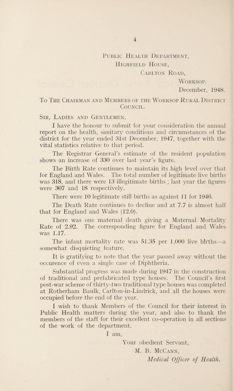 Public Health Department, Highfield House, Carlton Road, Worksop. December, 1948. To The Chairman and Members of the Worksop Rural District Council. Sir, Ladies and Gentlemen, I have the honour to submit for your consideration the annual report on the health, sanitary conditions and circumstances of the district for the year ended 31st December, 1947, together with the vital statistics relative to that period. The Registrar General’s estimate of the resident population shows an increase of 330 over last year’s figure. The Birth Rate continues to maintain its high level over that for England and Wales. The total number of legitimate live births was 318, and there were 13 illegitimate births ; last year the figures were 307 and 18 respectively. There were 10 legitimate still births as against 11 for 1946. The Death Rate continues to decline and at 7.7 is almost half that for England and Wales (12.0). There was one maternal death giving a Maternal Mortality Rate of 2.92. The corresponding figure for England and Wales was 1.17. The infant mortality rate was 51.35 per 1,000 live births—a somewhat disquieting feature. It is gratifying to note that the year passed away without the occurence of even a single case of Diphtheria. Substantial progress was made during 1947 in the construction of traditional and prefabricated type houses. The Council’s first post-war scheme of thirty-two traditional type houses was completed at Rotherham Baulk, Carlton-in-Lindrick, and all the houses were occupied before the end of the year. I wish to thank Members of the Council for their interest in Public Health matters during the year, and also to thank the members of the staff for their excellent co-operation in all sections of the work of the department. I am, Your obedient Servant, M. B. McCann,