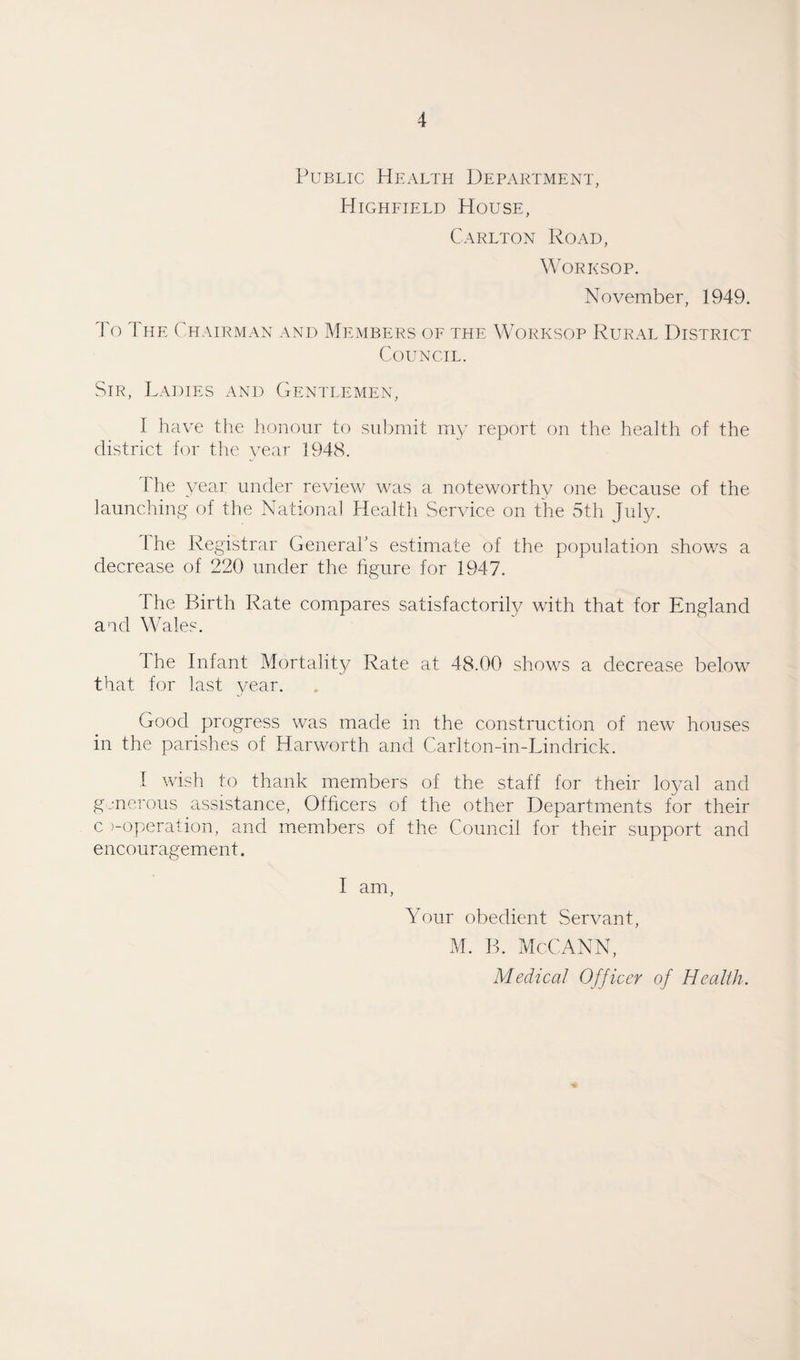 Public Health Department, Highfield House, Carlton Road, Worksop. November, 1949. Fo I he Chairman and Members of the Worksop Rural District Council. Sir, Ladies and Gentlemen, I have the honour to submit my report on the health of the district for the year 1948. i he year under review was a noteworthy one because of the launching of the National Health Service on the 5th July. 1 he Registrar General’s estimate of the population shows a decrease of 220 under the figure for 1947. The Birth Rate compares satisfactorily with that for England and Wales. The Infant Mortality Rate at 48.00 shows a decrease below that for last year. Good progress was made in the construction of new houses in the parishes of Harworth and Carlton-in-Lindrick. I wish to thank members of the staff for their loyal and generous assistance, Officers of the other Departments for their c >-operation, and members of the Council for their support and encouragement. I am, Your obedient Servant, M. B. McCANN,