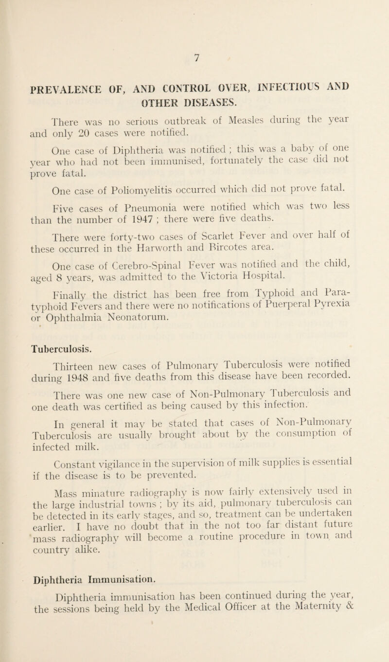 PREVALENCE OF, AND CONTROL OVER, INFECTIOUS AND OTHER DISEASES. There was no serious outbreak of Measles during the year and only 20 cases were notified. One case of Diphtheria was notified ; this was a baby of one year who had not been immunised, fortunately the case did not prove fatal. One case of Poliomyelitis occurred which did not prove fatal. Five cases of Pneumonia were notified which was two less than the number of 1947 ; there were five deaths. There were forty-two cases of Scarlet Fever and over half of these occurred in the Harworth and Bircotes area. One case of Cerebro-Spinal F'ever was notified and the child, aged 8 years, was admitted to the \ ictoria Hospital. Finally the district has been free from Typhoid and Para¬ typhoid Fevers and there were no notifications of Puerperal Pyrexia or Ophthalmia Neonatorum. Tuberculosis. Thirteen new cases of Pulmonary Tuberculosis were notified during 1948 and five deaths from this disease have been recorded. There was one new case of Non-Pulmonary Tuberculosis and one death was certified as being caused by this infection. In general it may be stated that cases of Non-Pulmonary Tuberculosis are usually brought about by the consumption of infected milk. Constant vigilance in the supervision of milk supplies is essential if the disease is to be prevented. Mass minature radiography is now fairly extensively used in the large industrial towns ; by its aid, pulmonary tuberculosis can be detected in its early stages, and so, treatment can be undertaken earlier. I have no doubt that, in the not too far distant futui e mass radiography will become a routine procedure in town and country alike. Diphtheria Immunisation. Diphtheria immunisation has been continued during the year, the sessions being held by the Medical Officer at the Matei nity &