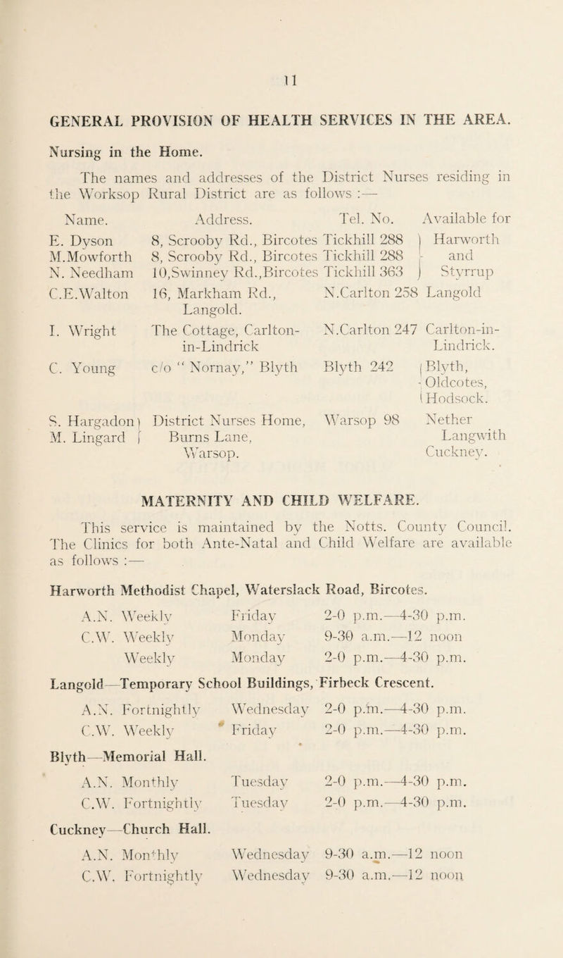 n GENERAL PROVISION OF HEALTH SERVICES IN THE AREA. Nursing in the Home. The names and addresses of the District Nurses residing in the Worksop Rural District are as follows :— Name. Address. Tel. No. Available for E. Dyson 8, Scrooby Rd., Bircotes Tickhill 288 Harworth M.Mowforth 8, Scrooby Rd., Bircotes Tickhill 288 and N. Needham 10,Swinney Rd.,Bircotes Tickhill 363 j Styrrup C.E. Walton 16, Markham Rd., Langold. N.Carlton 258 Langold I. Wright The Cottage, Carl ton- in- Lindrick N.Carlton 247 Carlton-in- Lindrick. C. Young c/o “ Nornay,” Blyth Blyth 242 1 Blyth, Oldcotes, I Hodsock. S. Hargadon) M. Lingard [ District Nurses Home, Burns Lane, Warsop. Warsop 98 Nether Langwith Cuckney. MATERNITY AND CHILD WELFARE. This service is maintained bv the Notts. County Council. The Clinics for both Ante-Natal and Child Welfare are available as follows : — Harworth Methodist Chapel, Waterslack Road, Bircotes. A.N. Weekly Friday 2-0 p.m.—4-30 p.m. C.W. Weekly Monday ■u 9-30 a.m.—12 noon Weekly Monday 2-0 p.m.—4-30 p.m. Langold Temporary School Buildings, Firbeck Crescent. A.N. Fortnightly Wednesday 2-0 p.'m.—4-30 p.m. C.W. Weekly Friday 2-0 p.m.—4-30 p.m. Blyth—Memorial Hall. + A.N. Monthly Tuesday 2-0 p.m.—4-30 p.m. C.W. Fortnightly Tuesday 2-0 p.m.—4-30 p.m. Cuckney—Church Hall. A.N. MonTily Wednesday 9-30 a.m.—12 noon C.W. Fortnightly Wednesday 9-30 a.m,-—12 noon