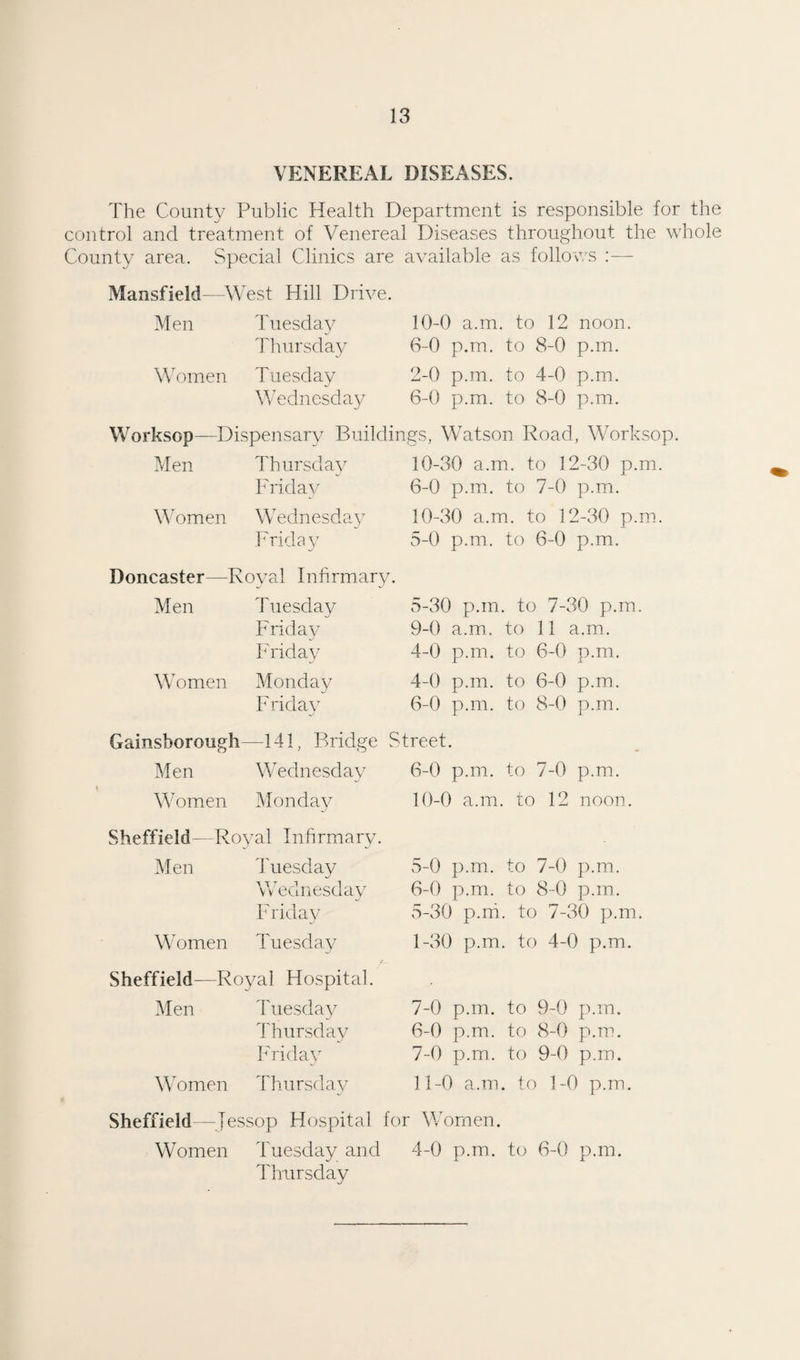 VENEREAL DISEASES. The County Public Health Department is responsible for the control and treatment of Venereal Diseases throughout the whole County area. Special Clinics are available as follows :— Mansfield—West Hill Drive. Men Tuesday Thursday Women Tuesday Wednesday Worksop—Dispensary Buildings, Watson Road, Worksop. 10-0 a.m. to 12 noon. 6-0 p.m. to 8-0 p.m. 2-0 p.m. to 4-0 p.m. 6-0 p.m. to 8-0 p.m. Men W omen Thursday F rid ay Wednesday Frida y Doncaster—Royal Infirmary. Men Women Tuesday Friday Friday Monday Fridav 10-30 a.m. to 12-30 p.m. 6-0 p.m. to 7-0 p.m. 10-30 a.m. to 12-30 p.m. 5-0 p.m. to 6-0 p.m. 5- 30 p.m. to 7-30 p.m. 9-0 a.m.. to 11 a.m. 4-0 p.m. to 6-0 p.m. 4-0 p.m. to 6-0 p.m. 6- 0 p.m. to 8-0 p.m. Gainsborough—141, Bridge Street. Men Wednesday Women Monday Sheffield—Royal Infirmary. Men Tuesday Wednesday Friday Women Tuesday 6-0 p.m. to 7-0 p.m. 10-0 a.m. to 12 noon. 5- 0 p.m. to 7-0 p.m. 6- 0 p.m. to 8-0 p.m. 5-30 p.m. to 7-30 p.m. 1-30 p.m. to 4-0 p.m. Sheffield—Royal Hospital. Men Tuesday Thursday Friday Women Thursday 7-0 p.m. to 9-0 p.m. 6- 0 p.m. to 8-0 p.m. 7- 0 p.m. to 9-0 p.m. 11-0 a.m. to 1-0 p.m. Sheffield—Jessop Hospital for Women. Women Tuesday and 4-0 p.m. to 6-0 p.m. Thursday