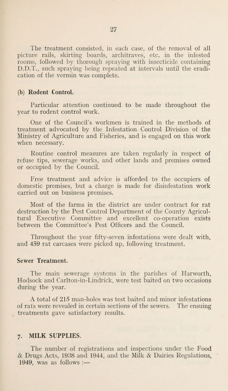 The treatment consisted, in each case, of the removal of all picture rails, skirting boards, architraves, etc. in the infested rooms, followed by thorough spraying with insecticide containing D.D.T., such spraying being repeated at intervals until the eradi¬ cation of the vermin was complete. (b) Rodent Control. Particular attention continued to be made throughout the year to rodent control work. One of the Council’s workmen is trained in the methods of treatment advocated by the Infestation Control Division of the Ministry of Agriculture and Fisheries, and is engaged on this work when necessary. Routine control measures are taken regularly in respect of refuse tips, sewerage works, and other lands and premises owned or occupied by the Council. Free treatment and advice is afforded to the occupiers of domestic premises, but a charge is made for disinfestation work carried out on business premises. Most of the farms in the district are under contract for rat destruction by the Pest Control Department of the County Agricul¬ tural Executive Committee and excellent co-operation exists between the Committee’s Pest Officers and the Council. Throughout the year fifty-seven infestations were dealt with, and 459 rat carcases were picked up, following treatment. Sewer Treatment. The main sewerage systems in the parishes of Harworth, Hodsock and Carlton-in-Lindrick, were test baited on two occasions during the year. A total of 215 man-holes was test baited and minor infestations of rats were revealed in certain sections of the sewers. The ensuing treatments gave satisfactory results. 7. MILK SUPPLIES. The number of registrations and inspections under the Food & Drugs Acts, 1938 and 1944, and the Milk & Dairies Regulations, 1949, was as follows :—