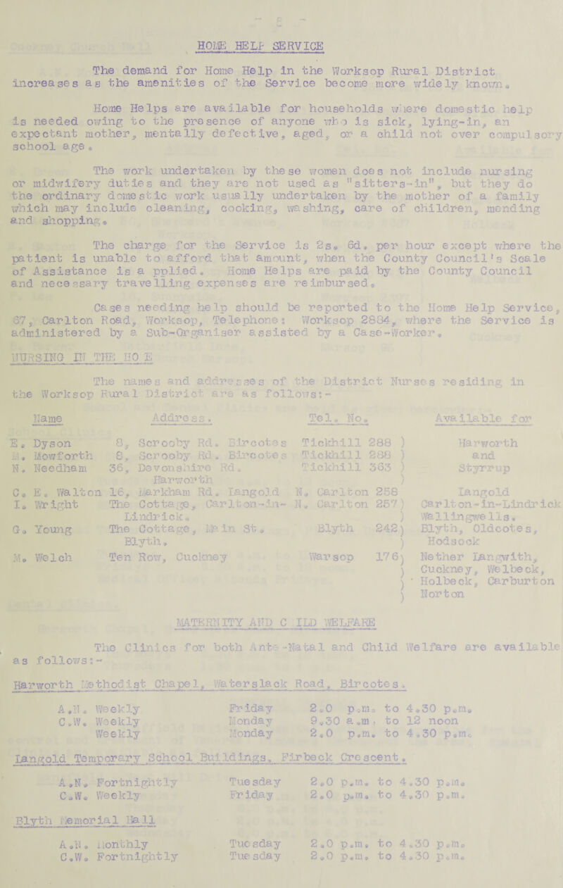 HOME HELP SERVICE The demand for Home Help In the Worksop Rural District Increases as the amenities of the Service become more widely knowne Home Helps are available for households where domestic help is needed owing to the presence of anyone who is sick, lying-in, an expectant mother, mentally defective, aged, or a child not over compulsory school age * The work undertaken by these women does not include nursing or midwifery duties and they are not used as ”sitters-in”, but they do the ordinary domestic work usually undertaken by the mother of a family which may include cleaning, cooking, washing, care of children, mending and shopping, The charge for the Service is 2s® 6d® per hour except where the patient is unable to afford that amount, when the County Council!s Scale of Assistance is a pplied* Home Helps are paid by the County Council and necessary travelling expenses are reimbursed® Cases needing help should ‘be reported to the Home Help Service. 37, Carlton Road, Worksop, Telephones Worksop 2884, where the Service is administered by a Sub-Organiser assisted by a Case-Worker» NURSING IN THE HO E The names and addresses of the District Nurses residing In the Worksop Rural District are as follows:- Name Address. Tel, No* Avblilable for E« Dyson 8^ Scr ooby Rd • B ir cotes M* Mowforth 8, 8 c r o o by Rd , Bir cot e s N, Needham 36, De v on s hire Rd, HSarwor th C* E* Walton 16, Markham Rd* Lang old I* Wright The C ot t a ge Ca r 11 on - in - Lindrick* Ga Young The C o11 a ge, Ma in St * Bly th.» M* Welch Ten Row, Cucknsy Tlckbill 288 ) TIckhill 288 ) Tickhill 363 ) Car 11 on 258 Car It on 257) Blyth 242) War sop 176} ) Harworth and Styrrup Langold CarIton-in-Lindrick Wa 11 in gwe 11s. Blyt h, Oldc ot © s, Hodsock He the r langwith, Cuekney, Welbeck, Holbe c-k, Car bur t on Norton MATERNITY AND C ILD WELFARE The Clinics for both Ante-Natal and Child Welfare are available as followsi~ Harworth Methodist Chapel, Wa ter s la ck Road Bir c ote s » A.N* Weekly C.W* Weekly- Weekly Mangold Temporary School A«N » Fortnightly C*W* Weekly Blyth I iC mor ia 1 13a 11 A *N * Monthly C.W® For tnightly Friday Monday Monday Buildings., F Tue sday Friday Tuc sday Tue sday 2*0 p*ma to 4®30 p,mB 9V30 a «m , to 12 noon 2S0 p*m. to 4*30 p»m irbeck Crescent 2e0 pjn* to 4.30 p«ra# 2*0 p.ra* to 4,,30 p.m* to 4.30 p«m« 2*0 p«m» to 4*30 p6ra* 2*0 p.ltLs