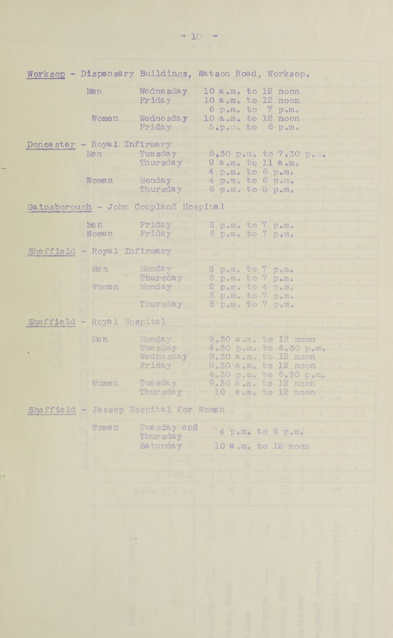 .-r» 10 Worksop - Dispensary Buildings, Watson Road* Worksop® She f f ie Id Sheffie id Men Wedne sday 10 a to 12 noon Friday 10 a*m* to 12 noon 6 p to 7 p®m« Women Wedne sday 10 a *m® to 12 noon Friday o • P • m A to 6 p.m. - Royal Infirmary Men Tue sday 5*30 p „m* to 7*30 p.u Thursday 9 a.m* to 11 a 4 p*m* to 6 p.m® Women Monday 4 p®m* to 6 p, m * Thursday 0 p # m * t o 8 p.m. .y;h - John Coup land Hospital Men Friday 6 p,m« to 7 p®m® Women Friday S p*m» to 7 p.m* - Royal Infirmary Men Monday 5 p®m* to 7 p*m* Thursday 5 p.m. t o 7 p*m* Worn© n Monday 2 p*m. to 4 o . m tv 5 p«m » to 7 p.m. Thur sday 5 p.m* to 7 p®m. - Royal Hospital Me n Monday 9*30 a « to 12 noon Tue sday 4*30 p to 6*30 p*m Wed no sday 9*30 a • m* to 12 noon Friday 9.... 30 a *m» to 12 noon to 6*30 p.m Women Tue sday 9*30 a •m* to 12 noon Thur sday 10 a to 12 noon Sheffield Jess op Hospital for Women Women Saturday Tue sday and Thursday ‘4 p*me to 6 p.m® 10 a*m<* to 12 noon
