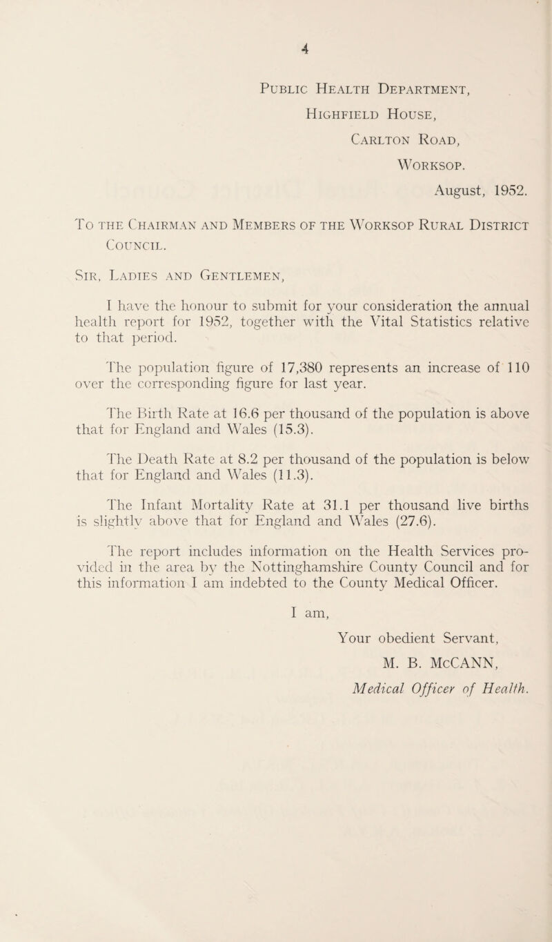 Public Health Department, Highfield House, Carlton Road, Worksop. August, 1952. To the Chairman and Members of the Worksop Rural District Council. Sir, Ladies and Gentlemen, I have the honour to submit for your consideration the annual health report for 1952, together with the Vital Statistics relative to that period. The population figure of 17,380 represents an increase of 110 over the corresponding figure for last year. The Birth Rate at 16.6 per thousand of the population is above that for England and Wales (15.3). The Death Rate at 8.2 per thousand of the population is below that for England and Wales (11.3). The Infant Mortality Rate at 31.1 per thousand live births is slightly above that for England and Wales (27.6). The report includes information on the Health Services pro¬ vided in the area by the Nottinghamshire County Council and for this information I am indebted to the County Medical Officer. I am, Your obedient Servant, M. B. McCANN,