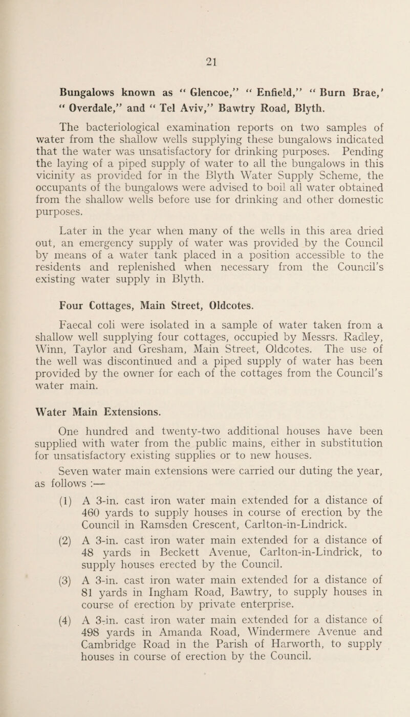 Bungalows known as Glencoe/’ Enfield,” “ Burn Brae,’ Overdale,” and “ Tel Aviv,” Bawtry Road, Blyth. The bacteriological examination reports on two samples of water from the shallow wells supplying these bungalows indicated that the water was unsatisfactory for drinking purposes. Pending the laying of a piped supply of water to all the bungalows in this vicinity as provided for in the Blyth Water Supply Scheme, the occupants of the bungalows were advised to boil all water obtained from the shallow wells before use for drinking and other domestic purposes. Later in the year when many of the wells in this area dried out, an emergency supply of water was provided by the Council by means of a water tank placed in a position accessible to the residents and replenished when necessary from the Council's existing water supply in Blyth. Four Cottages, Main Street, Oldcotes. Faecal coli were isolated in a sample of water taken from a shallow well supplying four cottages, occupied by Messrs. Radley, Winn, Taylor and Gresham, Main Street, Oldcotes. The use of the well was discontinued and a piped supply of water has been provided by the owner for each of the cottages from the Council’s water main. Water Main Extensions. One hundred and twenty-two additional houses have been supplied with water from the public mains, either in substitution for unsatisfactory existing supplies or to new houses. Seven water main extensions were carried our duting the year, as follows ;— (1) A 3-in. cast iron water main extended for a distance of 460 yards to supply houses in course of erection by the Council in Ramsden Crescent, Carlton-in-Lindrick. (2) A 3-in. cast iron water main extended for a distance of 48 yards in Beckett Avenue, Carlton-in-Lindrick, to supply houses erected by the Council. (3) A 3-in. cast iron water main extended for a distance of 81 yards in Ingham Road, Bawtry, to supply houses in course of erection by private enterprise. (4) A 3-in. cast iron water main extended for a distance of 498 yards in Amanda Road, Windermere Avenue and Cambridge Road in the Parish of Harworth, to supply houses in course of erection by the Council.