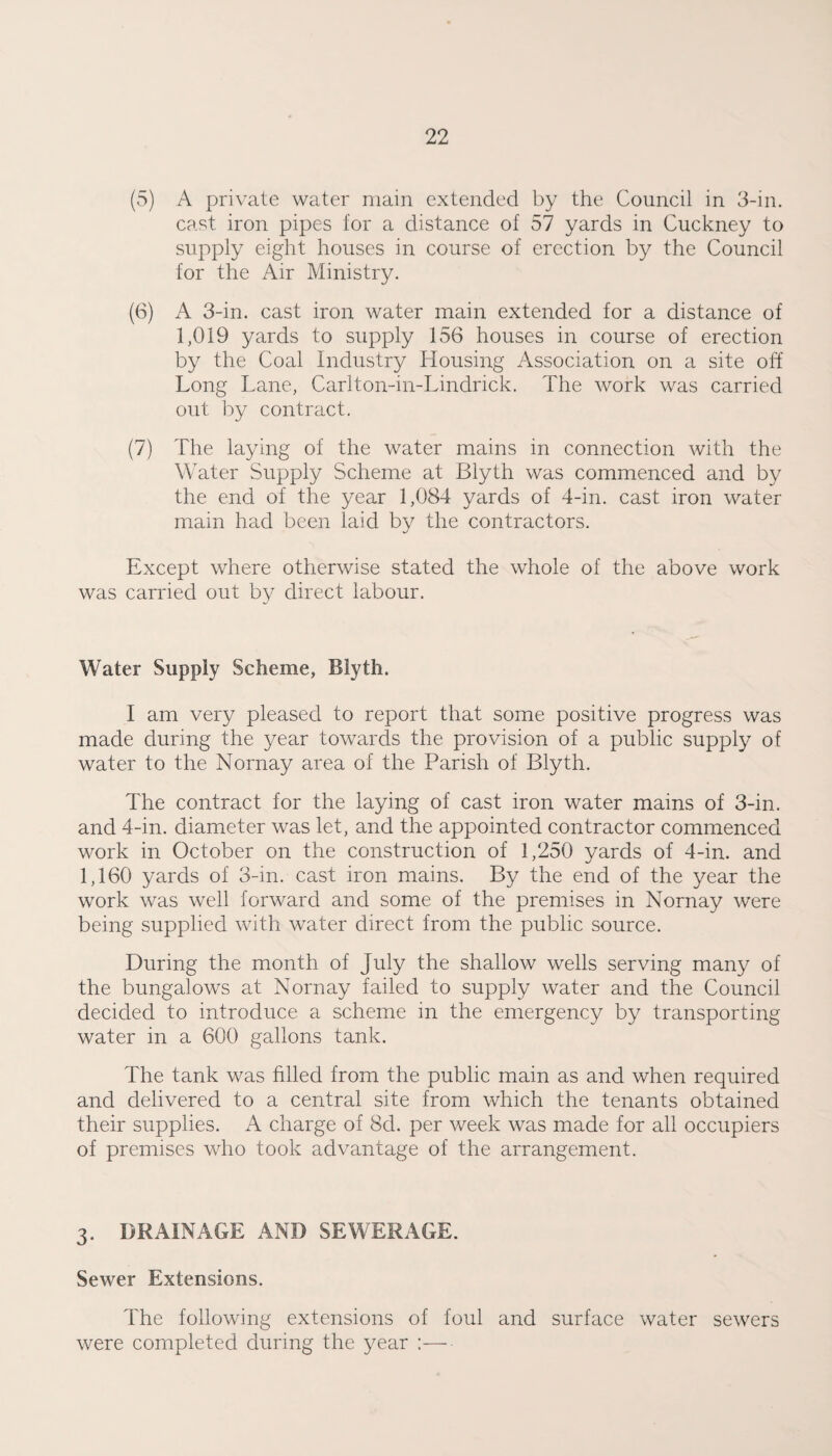 (5) A private water main extended by the Council in 3-in. cast iron pipes for a distance of 57 yards in Cuckney to supply eight houses in course of erection by the Council for the Air Ministry. (6) A 3-in. cast iron water main extended for a distance of 1,019 yards to supply 156 houses in course of erection by the Coal Industry Housing Association on a site off Long Lane, Carlton-in-Lindrick. The work was carried out by contract, (7) The laying of the water mains in connection with the Water Supply Scheme at Blyth was commenced and by the end of the year 1,084 yards of 4-in. cast iron water main had been laid by the contractors. Except where otherwise stated the whole of the above work was carried out by direct labour. Water Supply Scheme, Blyth. I am very pleased to report that some positive progress was made during the year towards the provision of a public supply of water to the Nornay area of the Parish of Blyth. The contract for the laying of cast iron water mains of 3-in. and 4-in. diameter was let, and the appointed contractor commenced work in October on the construction of 1,250 yards of 4-in. and 1,160 yards of 3-in. cast iron mains. By the end of the year the work was well forward and some of the premises in Nornay were being supplied with water direct from the public source. During the month of July the shallow wells serving many of the bungalows at Nornay failed to supply water and the Council decided to introduce a scheme in the emergency by transporting water in a 600 gallons tank. The tank was filled from the public main as and when required and delivered to a central site from which the tenants obtained their supplies. A charge of 8d. per week was made for all occupiers of premises who took advantage of the arrangement. 3. DRAINAGE AND SEWERAGE. Sewer Extensions. The following extensions of foul and surface water sewers were completed during the year :—