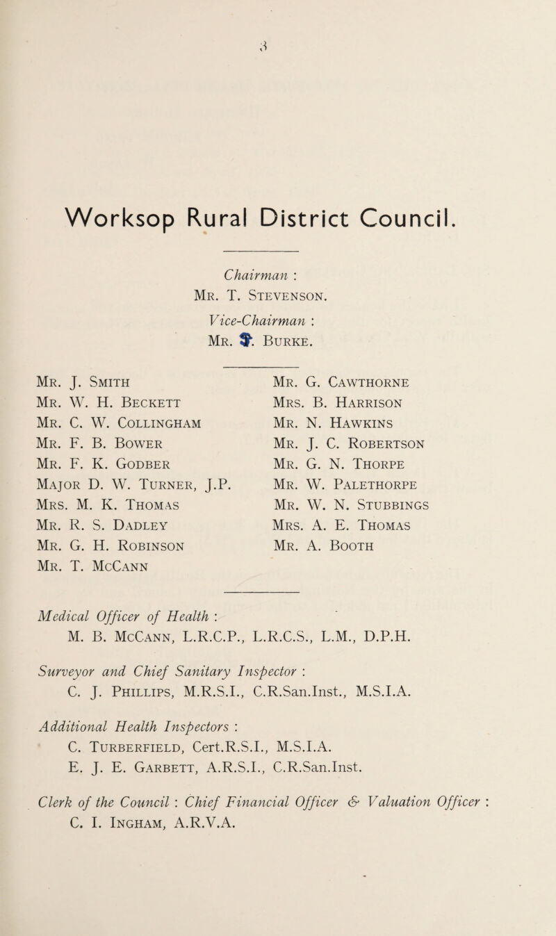 Chairman : Mr. T. Stevenson. Vice-Chairman : Mr. Burke. Mr. J. Smith Mr. W. H. Beckett Mr. C. W. Collingham Mr. F. B. Bower Mr. F. K. Godber Major D. W. Turner, J.P. Mrs. M. K. Thomas Mr. R. S. Dadley Mr. G. H. Robinson Mr. T. McCann Mr. G. Cawthorne Mrs. B. Harrison Mr. N. Hawkins Mr. J. C. Robertson Mr. G. N. Thorpe Mr. W. Palethorpe Mr. W. N. Stubbings Mrs. A. E. Thomas Mr. A. Booth Medical Officer of Health : M. B. McCann, L.R.C.P., L.R.C.S., L.M., D.P.H. Surveyor and Chief Sanitary Inspector : C. J. Phillips, M.R.S.I., C.R.San.Inst., M.S.I.A. Additional Health Inspectors : C. Turberfield, Cert.R.S.I., M.S.I.A. E. J. E. Garbett, A.R.S.I., C.R.San.Inst. Clerk of the Council : Chief Financial Officer & Valuation Officer C. I. Ingham, A.R.V.A.