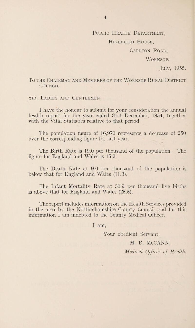 Public Health Department, Highfield House, Carlton Road, Worksop. July, 1955. To the Chairman and Members of the Worksop Rural District Council. Sir, Ladies and Gentlemen, I have the honour to submit for your consideration the annual health report for the year ended 31st December, 1954, together with the Vital Statistics relative to that period. The population figure of 16,970 represents a decrease of 250 over the corresponding figure for last year. The Birth Rate is 19.0 per thousand of the population. The figure for England and Wales is 15.2. The Death Rate at 9.0 per thousand of the population is below that for England and Wales (11.3). The Infant Mortality Rate at 30.9 per thousand live births is above that for England and Wales (25.5). The report includes information on the Health Services provided in the area by the Nottinghamshire County Council and for this information I am indebted to the County Medical Officer. I am, Your obedient Servant, M. B. McCANN,