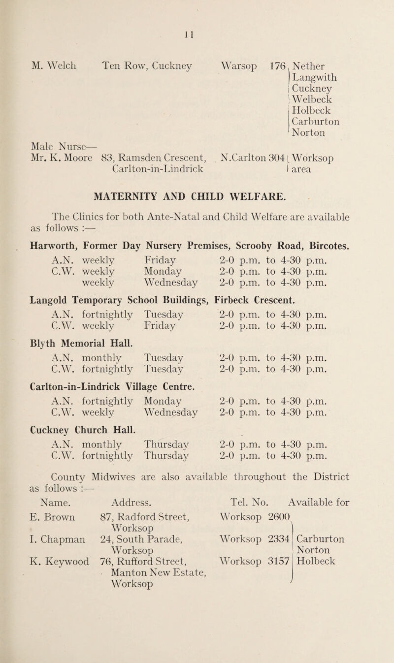 M. Welch Ten Row, Cuckney Warsop 176, Nether Langwith ICuckney | Welbeck Holbeck Carburton Norton Male Nurse— Mr. K. Moore 83, Ramsden Crescent, N.Carlton 304 [ Worksop Carlton-in-Lindrick ) area MATERNITY AND CHILD WELFARE. The Clinics for both Ante-Natal and Child Welfare arc available as follows :— Harworth, Former Day Nursery Premises, Scrooby Road, Bircotes. A.N. weekly Friday 2-0 p.m. to 4-30 p.m. C.W. weekly Monday 2-0 p.m. to 4-30 p.m. weekly Wednesday 2-0 p.m. to 4-30 p.m. Langold Temporary School Buildings, Firbeck Crescent. A.N. fortnightly Tuesday 2-0 p.m. to 4-30 p.m. C.W. weekly Friday 2-0 p.m. to 4-30 p.m. Blyth Memorial Hall. A.N. monthly Tuesday 2-0 p.m. to 4-30 p.m. C.W. fortnightly Tuesday 2-0 p.m. to 4-30 p.m. Carlton-in-Lindrick Village Centre. A.N. fortnightly Monday 2-0 p.m. to 4-30 p.m. C.W. weekly Wednesday 2-0 p.m. to 4-30 p.m. Cuckney Church Hall. A.N. monthly Thursday 2-0 p.m. to 4-30 p.m. C.W. fortnightly Thursday 2-0 p.m. to 4-30 p.m. County Midwives are also available throughout the District as follows :— Name. Address. Tel. No. Available for E. Brown 87, Radford Street, Worksop I. Chapman 24, South Parade, Worksop K. Key wood 76, Rufford Street, - Manton New Estate, Worksop Worksop 2600 Worksop 2334 Worksop 3157 Carburton Norton Holbeck y