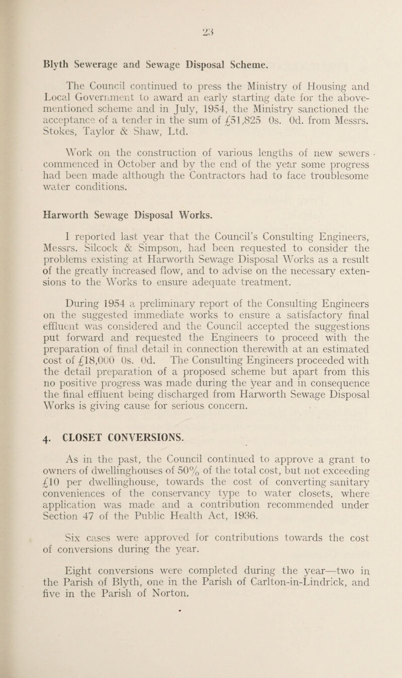 Blyth Sewerage and Sewage Disposal Scheme. The Council continued to press the Ministry of Housing and Local Government to award an early starting date for the above- mentioned scheme and in July, 1954, the Ministry sanctioned the acceptance of a tender in the sum of 451,825 Os. Od. from Messrs. Stokes, Taylor & Shaw, Ltd. Work on the construction of various lengths of new sewers * commenced in October and by the end of the year some progress had been made although the Contractors had to face troublesome water conditions. Harworth Sewage Disposal Works. I reported last year that the Councibs Consulting Engineers, Messrs. Silcock & Simpson, had been requested to consider the problems existing at Harworth Sewage Disposal Works as a result of the greatly increased flow, and to advise on the necessary exten¬ sions to the Works to ensure adequate treatment. During 1954 a preliminary report of the Consulting Engineers on the suggested immediate works to ensure a satisfactory final effluent was considered and the Council accepted the suggestions put forward and requested the Engineers to proceed with the preparation of final detail in connection therewith at an estimated cost of £18,000 Os. Od. The Consulting Engineers proceeded with the detail preparation of a proposed scheme but apart from this no positive progress was made during the year and in consequence the final effluent being discharged from Harworth Sewage Disposal Works is giving cause for serious concern. 4. CLOSET CONVERSIONS. As in the past, the Council continued to approve a grant to owners of dwellinghouses of 50% of the total cost, but not exceeding £10 per dwellinghouse, towards the cost of converting sanitary conveniences of the conservancy type to water closets, where application was made and a contribution recommended under Section 47 of the Public Health Act, 1936. Six cases were approved for contributions towards the cost of conversions during the year. Eight conversions were completed during the year—two in the Parish of Blyth, one in the Parish of Carlton-in-Lindrick, and five in the Parish of Norton.