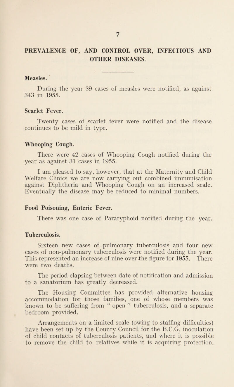 PREVALENCE OF, AND CONTROL OVER, INFECTIOUS AND OTHER DISEASES. Measles. During the year 39 cases of measles were notified, as against 343 in 1955. Scarlet Fever. Twenty cases of scarlet fever were notified and the disease continues to be mild in type. Whooping Cough. There were 42 cases of Whooping Cough notified during the year as against 31 cases in 1955. I am pleased to say, however, that at the Maternity and Child Welfare Clinics we are now carrying out combined immunisation against Diphtheria and Whooping Cough on an increased scale. Eventually the disease may be reduced to minimal numbers. Food Poisoning, Enteric Fever. There was one case of Paratyphoid notified during the year. Tuberculosis. Sixteen new cases of pulmonary tuberculosis and four new cases of non-pulmonary tuberculosis were notified during the year. This represented an increase of nine over-the figure for 1955. There were two deaths. The period elapsing between date of notification and admission to a sanatorium has greatly decreased. The Housing Committee has provided alternative housing accommodation for those families, one of whose members was known to be suffering from “ open ” tuberculosis, and a separate bedroom provided. Arrangements on a limited scale (owing to staffing difficulties) have been set up by the County Council for the B.C.G. inoculation of child contacts of tuberculosis patients, and where it is possible to remove the child to relatives while it is acquiring protection.
