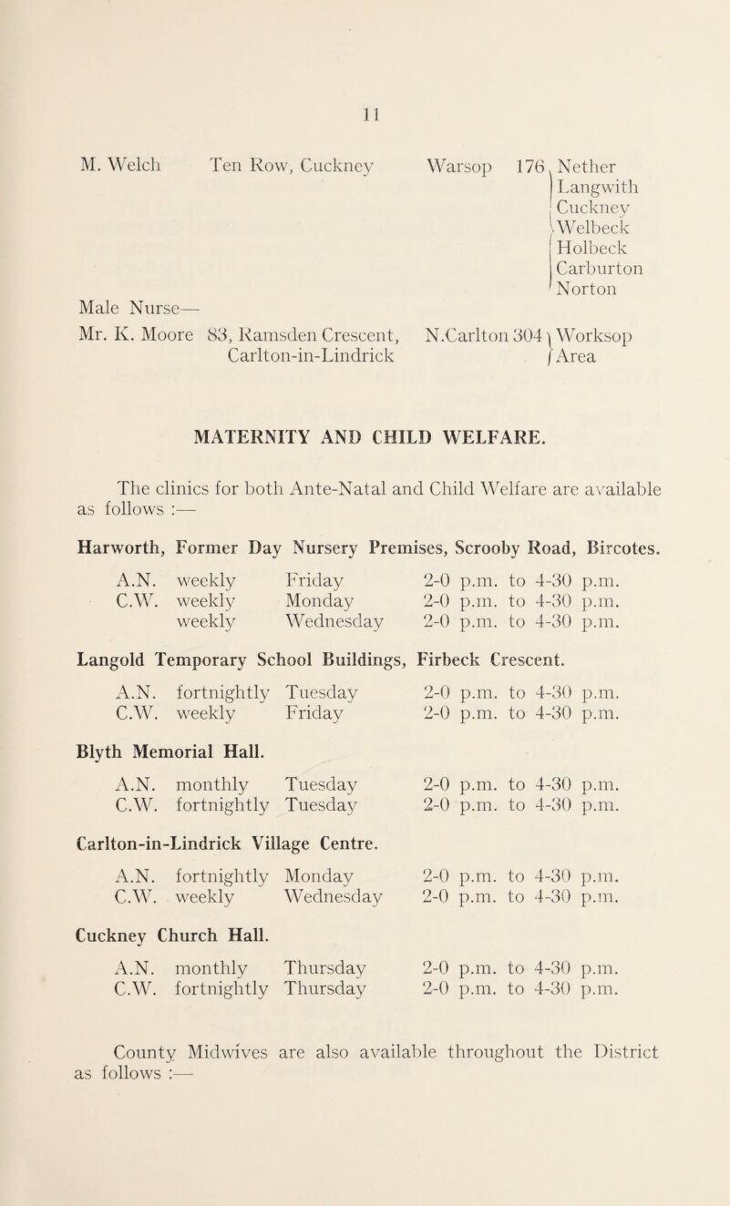 1! M. Welch Ten Row, Cuckncy Warsop 176. Nether r.angwith Cuckney IWelbeck ! Holbeck Carburton ' Norton Male Nurse— Mr. K. Moore 83, Rainsden Crescent, N.Carlton 304Worksop Carlton-in-Lindrick [Area MATERNITY AND CHILD WELFARE. The clinics for both Ante-Natal and Child Welfare are available as follows :— Harworth, Former Day Nursery Premises, Scrooby Road, Bircotes. A.N. weekly C.W. weekly weekly Friday Monday Wednesday 2-0 p.m. to 4-30 p.m. 2-0 p.m. to 4-30 p.m. 2-0 p.m. to 4-30 p.m. Languid Temporary School Buildings, Firbeck Crescent. A.N. fortnightly Tuesday C.W. weekly Friday Blyth Memorial Hall. A.N. monthly Tuesday C.W. fortnightly Tuesday Carlton-in-Lindrick Village Centre. A.N. fortnightly Monday C.W. weekly Wednesday Cuckney Church Hall. A.N. monthly Thursday C.W. fortnightly Thursday 2-0 p.m. to 4-30 p.m. 2-0 p.m. to 4-30 p.m. 2-0 p.m. to 4-30 p.m. 2-0 p.m. to 4-30 p.m. 2-0 p.m. to 4-30 p.m. 2-0 p.m. to 4-30 p.m. 2-0 p.m. to 4-30 p.m. 2-0 p.m. to 4-30 p.m. County Midwives are also available througliout the District as follows :—