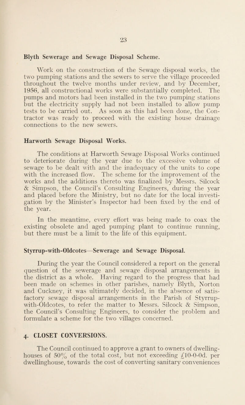 Blyth Sewerage and Sewage Disposal Scheme. \\^ork on the construction of the Sewage disposal works, the two pumping stations and the sewers to serve the village proceeded throughout the twelve months under review, and by December, 1956, all constructional works were substantially completed. The pumps and motors had been installed in the two pumping stations but the electricity supply had not been installed to allow pump tests to be carried out. As soon as this had been done, the Con¬ tractor was ready to proceed with the existing house drainage connections to the new sewers. Harworth Sewage Disposal Works. The conditions at Harworth Sewage Disposal Works continued to deteriorate during the year due to the excessive volume of sewage to be dealt with and the inadequacy of the units to cope with the increased flow. The scheme for the improvement of the works and the additions thereto was finalized by Messrs. Silcock & Simpson, the Councibs Consulting Engineers, during the year and placed before the Ministry, but no date for the local investi¬ gation by the Minister’s Inspector had been fixed by the end of the year. In the meantime, every effort was being made to coax the existing obsolete and aged pumping plant to continue running, but there must be a limit to the life of this equipment. Styrrup-with-Oldcotes—Sewerage and Sewage Disposal. During the year the Council considered a report on the general question of the sewerage and sewage disposal arrangements in the district as a whole. Having regard to the progress that had been made on schemes in other parishes, namely Blyth, Norton and Cuckney, it was ultimately decided, in the absence of satis¬ factory sewage disposal arrangements in the Parish of Styrrup- with-Oldcotes, to refer the matter to Messrs. Silcock & Simpson, the Council’s Consulting Engineers, to consider the problem and formulate a scheme for the two villages concerned. 4. CLOSET CONVERSIONS. The Council continued to approve a grant to owners of dwelling- houses of 50% of the total cost, but not exceeding ^flO-O-Od. per dwellinghouse, towards the cost of converting sanitary conveniences