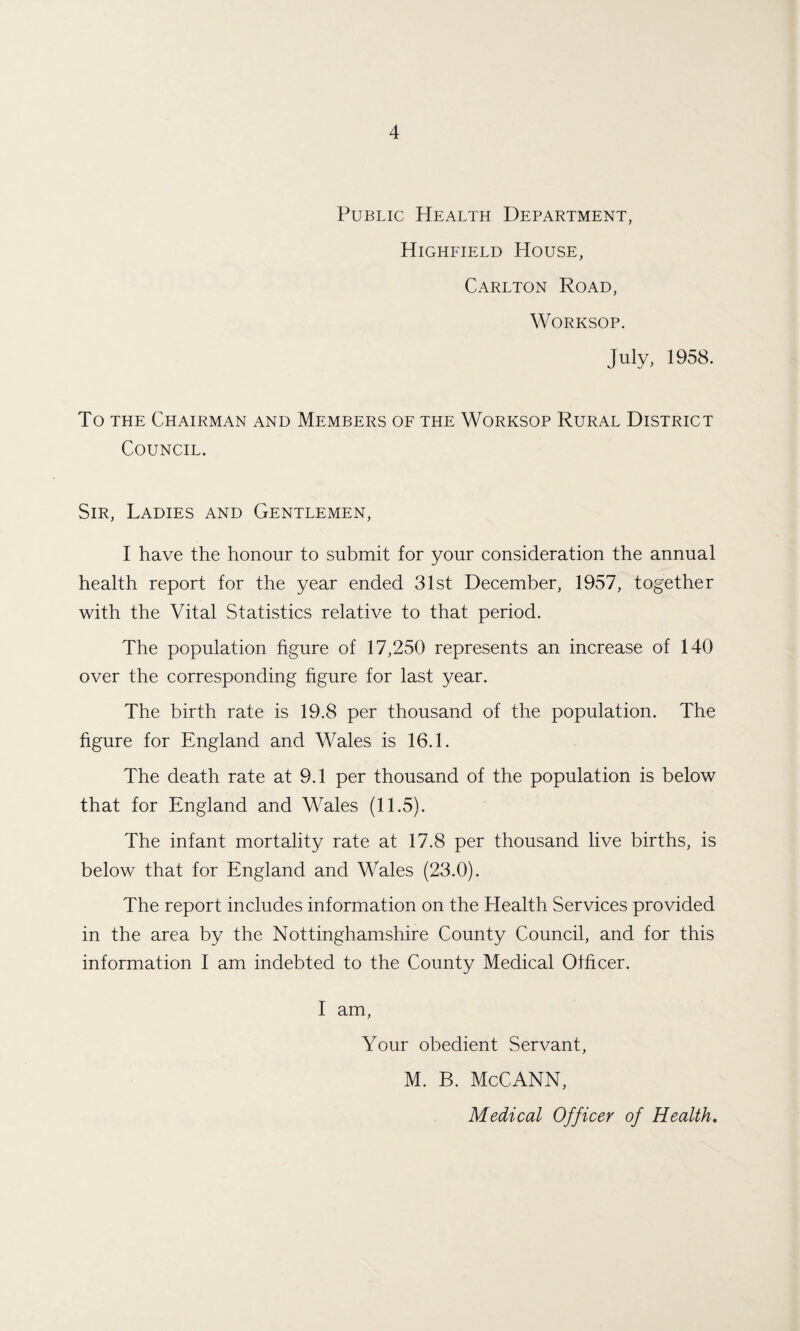 Public PIealth Department, Highfield House, Carlton Road, Worksop. July, 1958. To the Chairman and Members of the Worksop Rural District Council. Sir, Ladies and Gentlemen, I have the honour to submit for your consideration the annual health report for the year ended 31st December, 1957, together with the Vital Statistics relative to that period. The population figure of 17,250 represents an increase of 140 over the corresponding figure for last year. The birth rate is 19.8 per thousand of the population. The figure for England and Wales is 16.1. The death rate at 9.1 per thousand of the population is below that for England and Wales (11.5). The infant mortality rate at 17.8 per thousand live births, is below that for England and Wales (23.0). The report includes information on the Health Services provided in the area by the Nottinghamshire County Council, and for this information I am indebted to the County Medical Officer. I am, Your obedient Servant, M. B. McCANN, Medical Officer of Health.