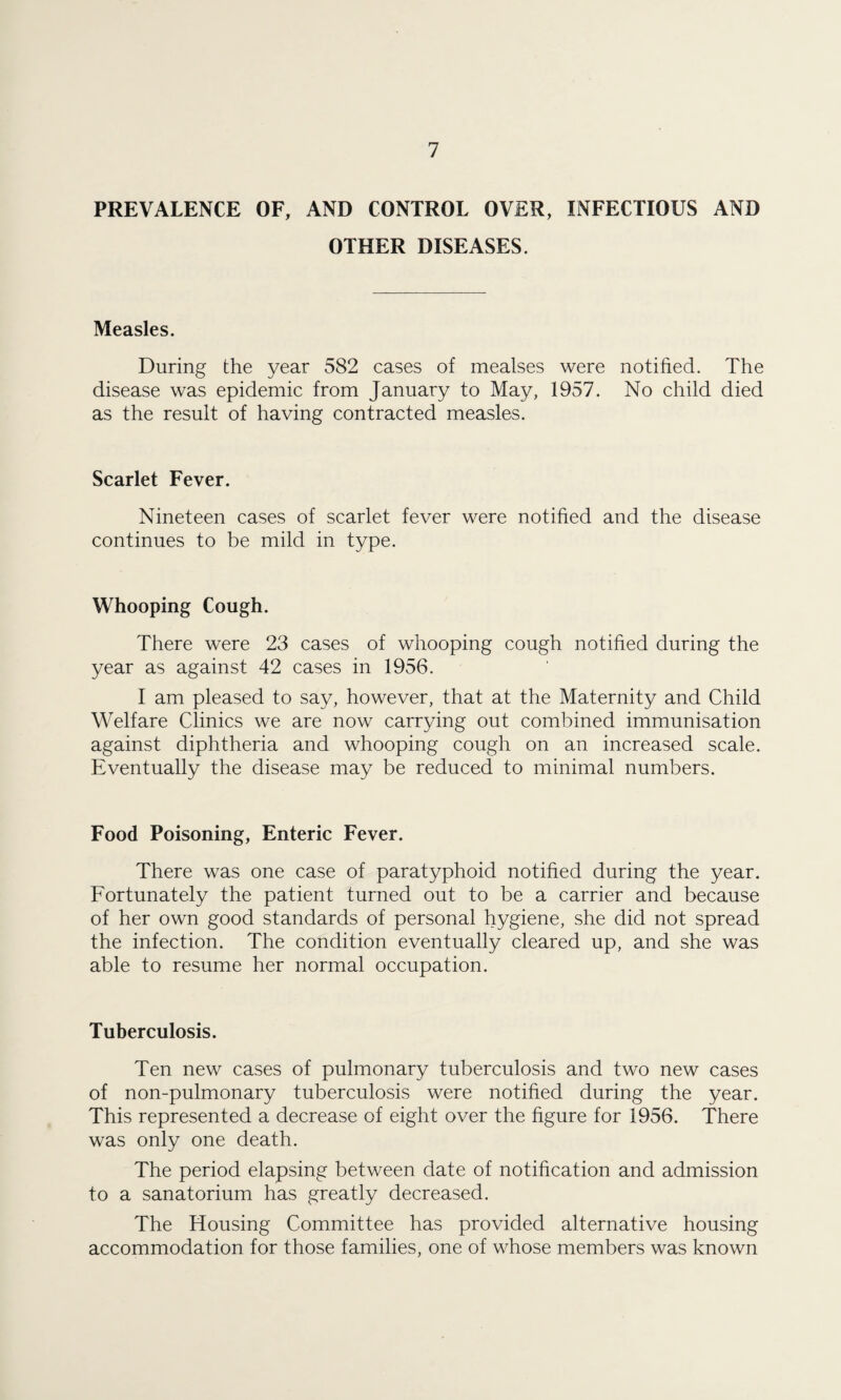 PREVALENCE OF, AND CONTROL OVER, INFECTIOUS AND OTHER DISEASES. Measles. During the year 582 cases of mealses were notified. The disease was epidemic from January to May, 1957. No child died as the result of having contracted measles. Scarlet Fever. Nineteen cases of scarlet fever were notified and the disease continues to be mild in type. Whooping Cough. There were 23 cases of whooping cough notified during the year as against 42 cases in 1956. I am pleased to say, however, that at the Maternity and Child Welfare Clinics we are now carrying out combined immunisation against diphtheria and whooping cough on an increased scale. Eventually the disease may be reduced to minimal numbers. Food Poisoning, Enteric Fever. There was one case of paratyphoid notified during the year. Fortunately the patient turned out to be a carrier and because of her own good standards of personal hygiene, she did not spread the infection. The condition eventually cleared up, and she was able to resume her normal occupation. Tuberculosis. Ten new cases of pulmonary tuberculosis and two new cases of non-pulmonary tuberculosis were notified during the year. This represented a decrease of eight over the figure for 1956. There was only one death. The period elapsing between date of notification and admission to a sanatorium has greatly decreased. The Housing Committee has provided alternative housing accommodation for those families, one of whose members was known