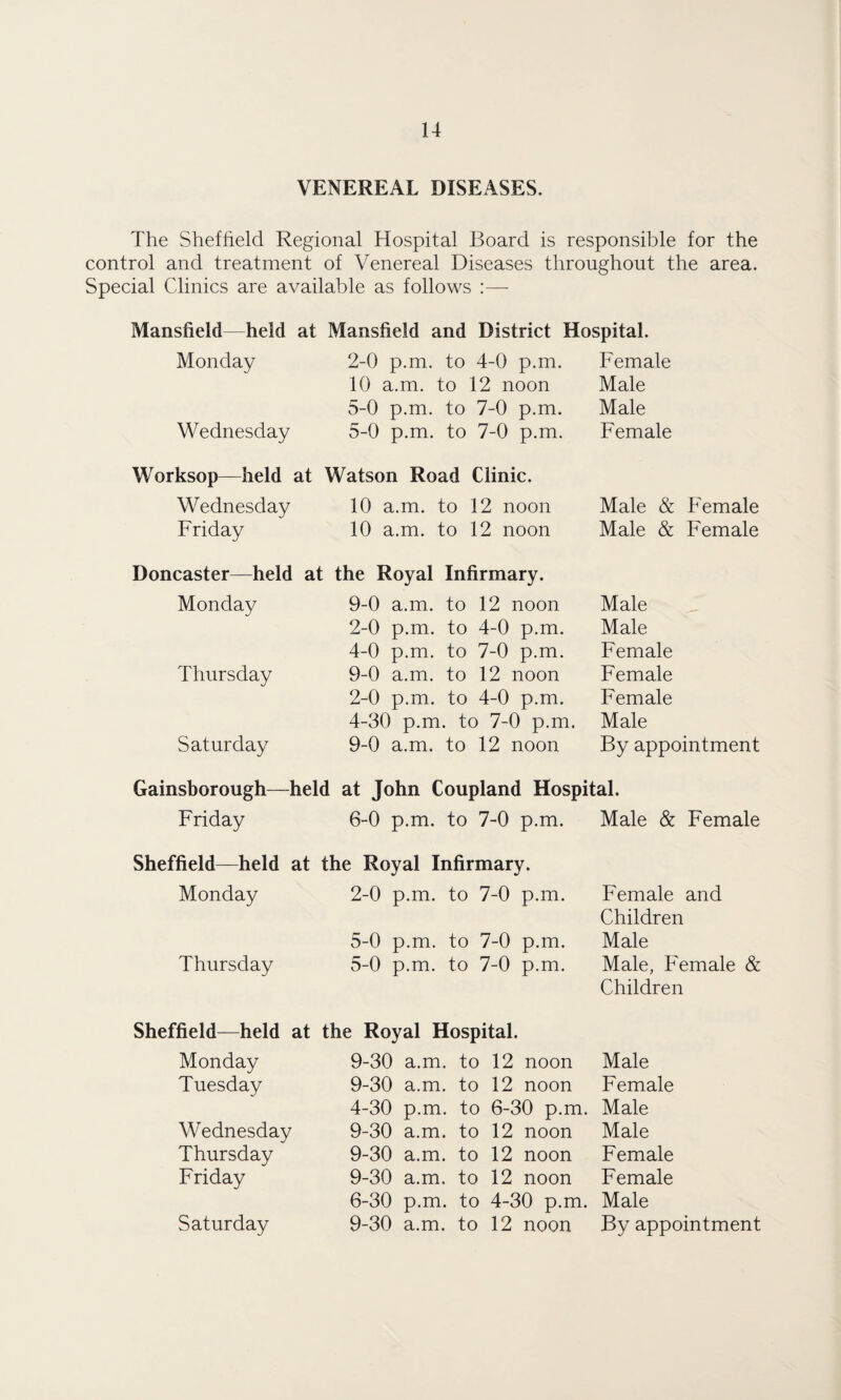 VENEREAL DISEASES. The Sheffield Regional Hospital Board is responsible for the control and treatment of Venereal Diseases throughout the area. Special Clinics are available as follows :— Mansfield held at Mansfield and District Hospital. Monday 2-0 p.m. to 4-0 p.m. Female 10 a.m. to 12 noon Male 5-0 p.m. to 7-0 p.m. Male Wednesday 5-0 p.m. to 7-0 p.m. Female Worksop—held at Watson Road Clinic. Wednesday 10 a.m. to 12 noon Male & Female Friday 10 a.m. to 12 noon Male & Female Doncaster—held at the Royal Infirmary. Monday 9-0 a.m. to 12 noon Male 2-0 p.m. to 4-0 p.m. Male 4-0 p.m. to 7-0 p.m. Female Thursday 9-0 a.m. to 12 noon Female 2-0 p.m. to 4-0 p.m. Female 4-30 p.m. to 7-0 p.m. Male Saturday 9-0 a.m. to 12 noon By appointment Gainsborough—held at John Coupland Hospital. Friday 6-0 p.m. to 7-0 p.m. Male & Female Sheffield—held at the Royal Infirmary. Monday 2-0 p.m. to 7-0 p.m. Female and Children 5-0 p.m. to 7-0 p.m. Male Thursday 5-0 p.m. to 7-0 p.m. Male, Female & Children Sheffield—held at the Royal Hospital. Monday 9-30 a.m. to 12 noon Male Tuesday 9-30 a.m. to 12 noon Female 4-30 p.m. to 6-30 p.m. Male Wednesday 9-30 a.m. to 12 noon Male Thursday 9-30 a.m. to 12 noon Female Friday 9-30 a.m. to 12 noon Female 6-30 p.m. to 4-30 p.m. Male