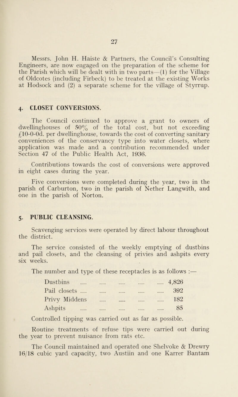 Messrs. John H. Haiste & Partners, the Council’s Consulting Engineers, are now engaged on the preparation of the scheme for the Parish which will be dealt with in two parts—(1) for the Village of Oldcotes (including Firbeck) to be treated at the existing Works at Hodsock and (2) a separate scheme for the village of Styrrup. 4. CLOSET CONVERSIONS. The Council continued to approve a grant to owners of dwellinghouses of 50% of the total cost, but not exceeding £10-0-0d. per dwellinghouse, towards the cost of converting sanitary conveniences of the conservancy type into water closets, where application was made and a contribution recommended under Section 47 of the Public Health Act, 1936. Contributions towards the cost of conversions were approved in eight cases during the year. Five conversions were completed during the year, two in the parish of Carburton, two in the parish of Nether Langwith, and one in the parish of Norton. 5. PUBLIC CLEANSING. Scavenging services were operated by direct labour throughout the district. The service consisted of the weekly emptying of dustbins and pail closets, and the cleansing of privies and ashpits every six weeks. The number and type of these receptacles is as follows :— Dustbins . 4,826 Pail closets . 392 Privy Middens . 182 Ashpits . 85 Controlled tipping was carried out as far as possible. Routine treatments of refuse tips were carried out during the year to prevent nuisance from rats etc. The Council maintained and operated one Shelvoke & Drewry 16/18 cubic yard capacity, two Austiin and one Karrer Bantam