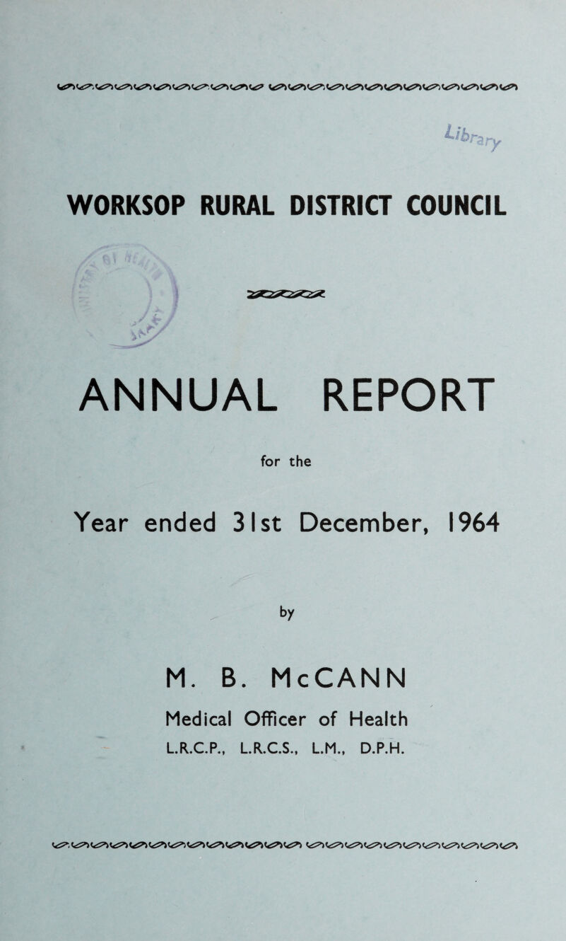 ^brzry WORKSOP RURAL DISTRICT COUNCIL ANNUAL REPORT for the Year ended 31st December, 1964 M. B. McCANN Medical Officer of Health L.R.C.P., L.R.C.S., L.M., D.P.H.