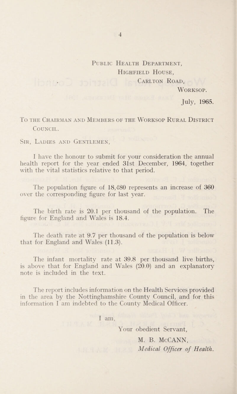 Public Health Department, Highfield House, Carlton Road, Worksop. July, 1965. To the Chairman and Members of the Worksop Rural District Council. Sir, Ladies and Gentlemen, 1 have the honour to submit for your consideration the annual health report for the year ended 31st December, 1964, together with the vital statistics relative to that period. The population figure of 18,480 represents an increase of 360 over the corresponding figure for last year. The birth rate is 20.1 per thousand of the population. The figure for England and Wales is 18.4. The death rate at 9.7 per thousand of the population is below that for England and Wales (11.3). The infant mortality rate at 39.8 per thousand live births, is above that for England and Wales (20.0) and an explanatory note is included in the text. The report includes information on the Health Services provided in the area by the Nottinghamshire County Council, and for this information I am indebted to the County Medical Officer. I am, Your obedient Servant, M. B. McCANN, Medical Officer of Health.