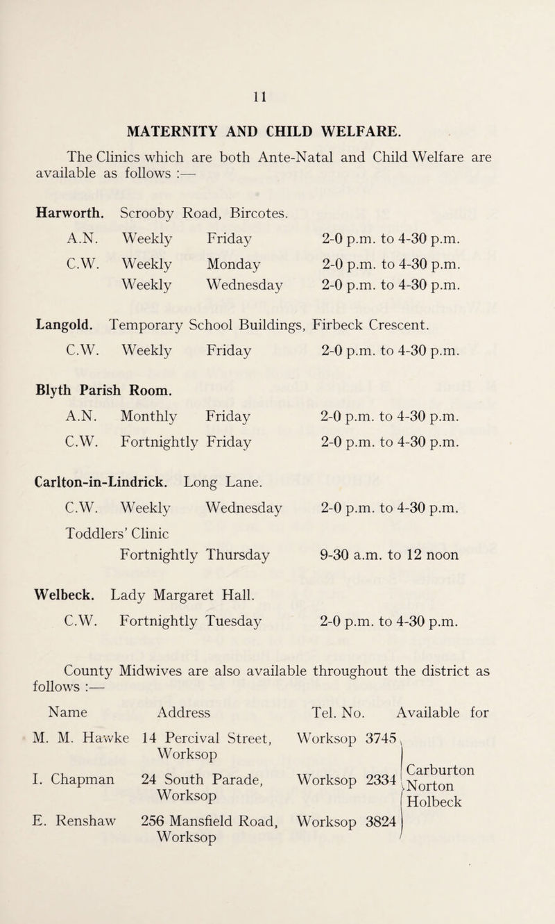 MATERNITY AND CHILD WELFARE. The Clinics which are both Ante-Natal and Child Welfare are available as follows Harworth. Scrooby Road, Bircotes. A.N. Weekly Friday 2-0 p.m. to 4-30 p.m. C.W. Weekly Monday 2-0 p.m. to 4-30 p.m. Weekly Wednesday 2-0 p.m. to 4-30 p.m. Langold. Temporary School Buildings, Firbeck Crescent. C.W. Weekly Friday 2-0 p.m. to 4-30 p.m. Blyth Parish Room. A.N. Monthly Friday 2-0 p.m. to 4-30 p.m. C.W. Fortnightly Friday 2-0 p.m. to 4-30 p.m. Carlton-in- ■Lindrick. Long Lane. C.W. Weekly Wednesday 2-0 p.m. to 4-30 p.m. Toddlers’ Clinic Fortnightly Thursday 9-30 a.m. to 12 noon Welbeck. Lady Margaret Hall. C.W. Fortnightly Tuesday 2-0 p.m. to 4-30 p.m. County Midwives are also available throughout the district as follows :— Name Address M. M. Hawke 14 Percival Street, Worksop I. Chapman 24 South Parade, Worksop E. Renshaw 256 Mansfield Road, Worksop Tel. No. Available for Worksop 3745 < i 000. Carburton Worksop 2334‘Norton Holbeck Worksop 3824