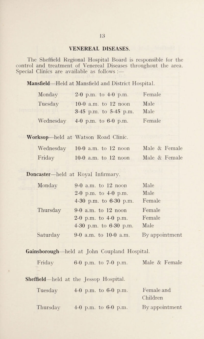 VENEREAL DISEASES. The Sheffield Regional Hospital Board is responsible for the control and treatment of Venereal Diseases throughout the area. Special Clinics are available as follows :— Mansfield—Held at Mansfield and District Hospital. Monday 2-0 p.m. to 4-0 p.m. Female Tuesday 10-0 a.m. to 12 noon Male 3-45 p.m. to 5-45 p.m. Male Wednesday 4-0 p.m. to 6-0 p.m. Female Worksop—held at Watson Road Clinic. Wednesday 10-0 a.m. to 12 noon Male & Female Friday 10-0 a.m. to 12 noon Male & Female Doncaster—held at Royal Infirmary. Monday 9-0 a.m. to 12 noon Male 2-0 p.m. to 4-0 p.m. Male 4-30 p.m. to 6-30 p.m. Female Thursday 9-0 a.m. to 12 noon Female 2-0 p.m. to 4-0 p.m. Female 4-30 p.m. to 6-30 p.m. Male Saturday 9-0 a.m. to 10-0 a.m. By appointment Gainsborough—held at John Coupland Hospital. Friday 6-0 p.m. to 7-0 p.m. Male & Female Sheffield—held at the Jessop Hospital. Tuesday 4-0 p.m. to 6-0 p.m. Female and Children